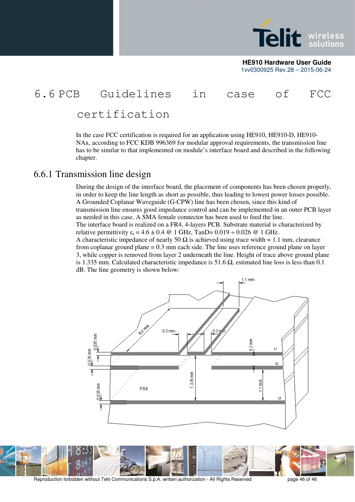      HE910 Hardware User Guide 1vv0300925 Rev.28 – 2015-06-24    Reproduction forbidden without Telit Communications S.p.A. written authorization - All Rights Reserved    page 46 of 46  6.6 PCB  Guidelines  in  case  of  FCC certification In the case FCC certification is required for an application using HE910, HE910-D, HE910-NAx, according to FCC KDB 996369 for modular approval requirements, the transmission line has to be similar to that implemented on module’s interface board and described in the following chapter. 6.6.1 Transmission line design During the design of the interface board, the placement of components has been chosen properly, in order to keep the line length as short as possible, thus leading to lowest power losses possible. A Grounded Coplanar Waveguide (G-CPW) line has been chosen, since this kind of transmission line ensures good impedance control and can be implemented in an outer PCB layer as needed in this case. A SMA female connector has been used to feed the line. The interface board is realized on a FR4, 4-layers PCB. Substrate material is characterized by relative permittivity εr = 4.6 ± 0.4 @ 1 GHz, TanD= 0.019 ÷ 0.026 @ 1 GHz. A characteristic impedance of nearly 50 Ω is achieved using trace width = 1.1 mm, clearance from coplanar ground plane = 0.3 mm each side. The line uses reference ground plane on layer 3, while copper is removed from layer 2 underneath the line. Height of trace above ground plane is 1.335 mm. Calculated characteristic impedance is 51.6 Ω, estimated line loss is less than 0.1 dB. The line geometry is shown below:                       