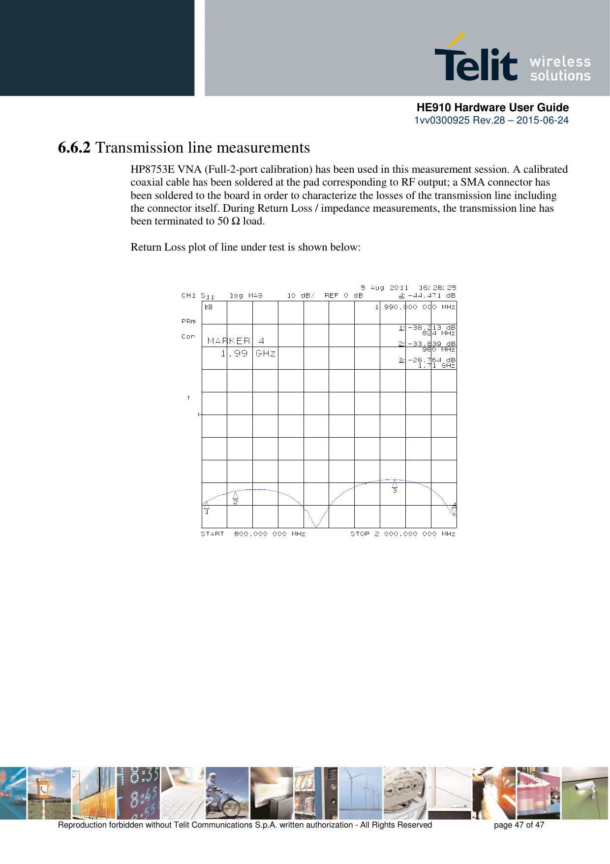      HE910 Hardware User Guide 1vv0300925 Rev.28 – 2015-06-24    Reproduction forbidden without Telit Communications S.p.A. written authorization - All Rights Reserved    page 47 of 47  6.6.2 Transmission line measurements HP8753E VNA (Full-2-port calibration) has been used in this measurement session. A calibrated coaxial cable has been soldered at the pad corresponding to RF output; a SMA connector has been soldered to the board in order to characterize the losses of the transmission line including the connector itself. During Return Loss / impedance measurements, the transmission line has been terminated to 50 Ω load.  Return Loss plot of line under test is shown below:                            