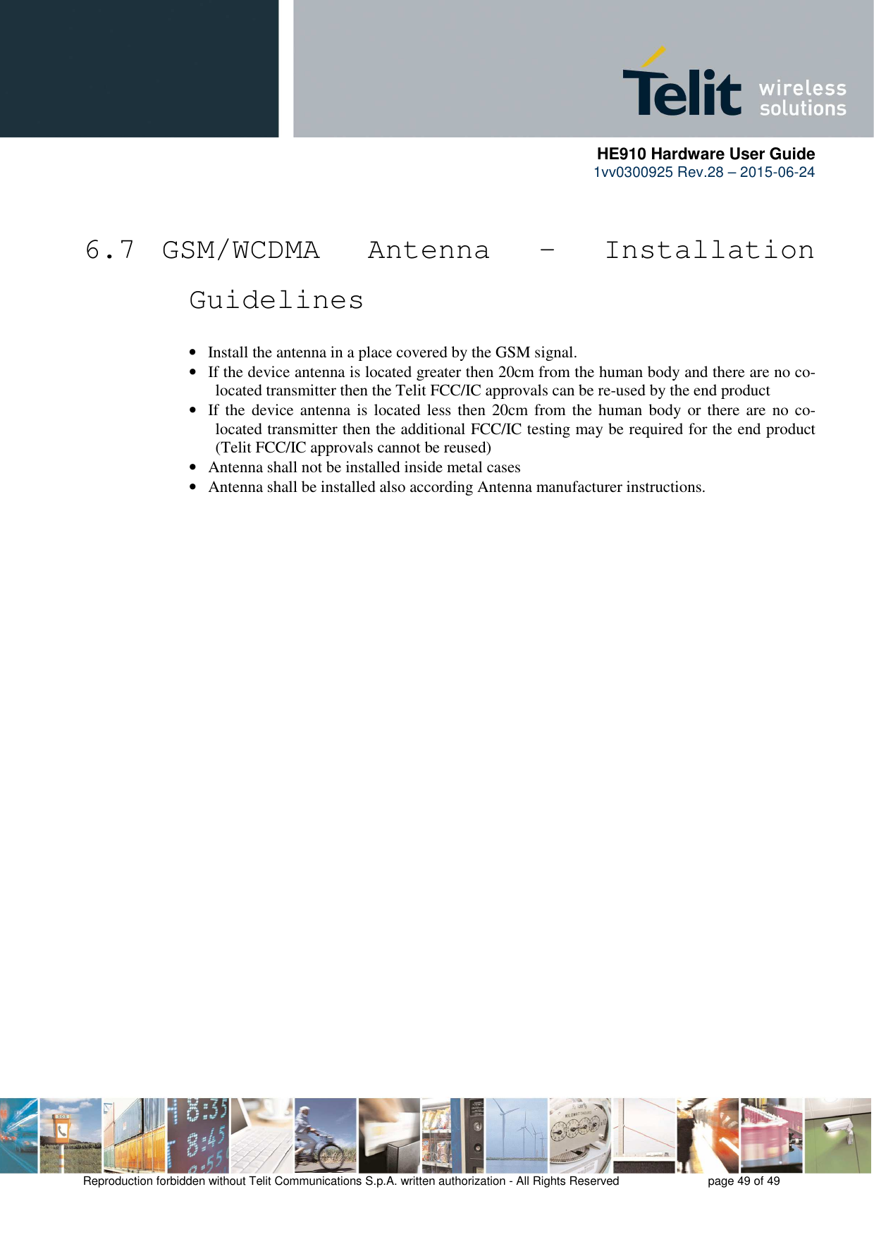      HE910 Hardware User Guide 1vv0300925 Rev.28 – 2015-06-24    Reproduction forbidden without Telit Communications S.p.A. written authorization - All Rights Reserved    page 49 of 49   6.7  GSM/WCDMA  Antenna  -  Installation Guidelines • Install the antenna in a place covered by the GSM signal. • If the device antenna is located greater then 20cm from the human body and there are no co-located transmitter then the Telit FCC/IC approvals can be re-used by the end product • If the  device antenna is located less then  20cm  from  the human body or there are  no  co-located transmitter then the additional FCC/IC testing may be required for the end product (Telit FCC/IC approvals cannot be reused) • Antenna shall not be installed inside metal cases  • Antenna shall be installed also according Antenna manufacturer instructions. 