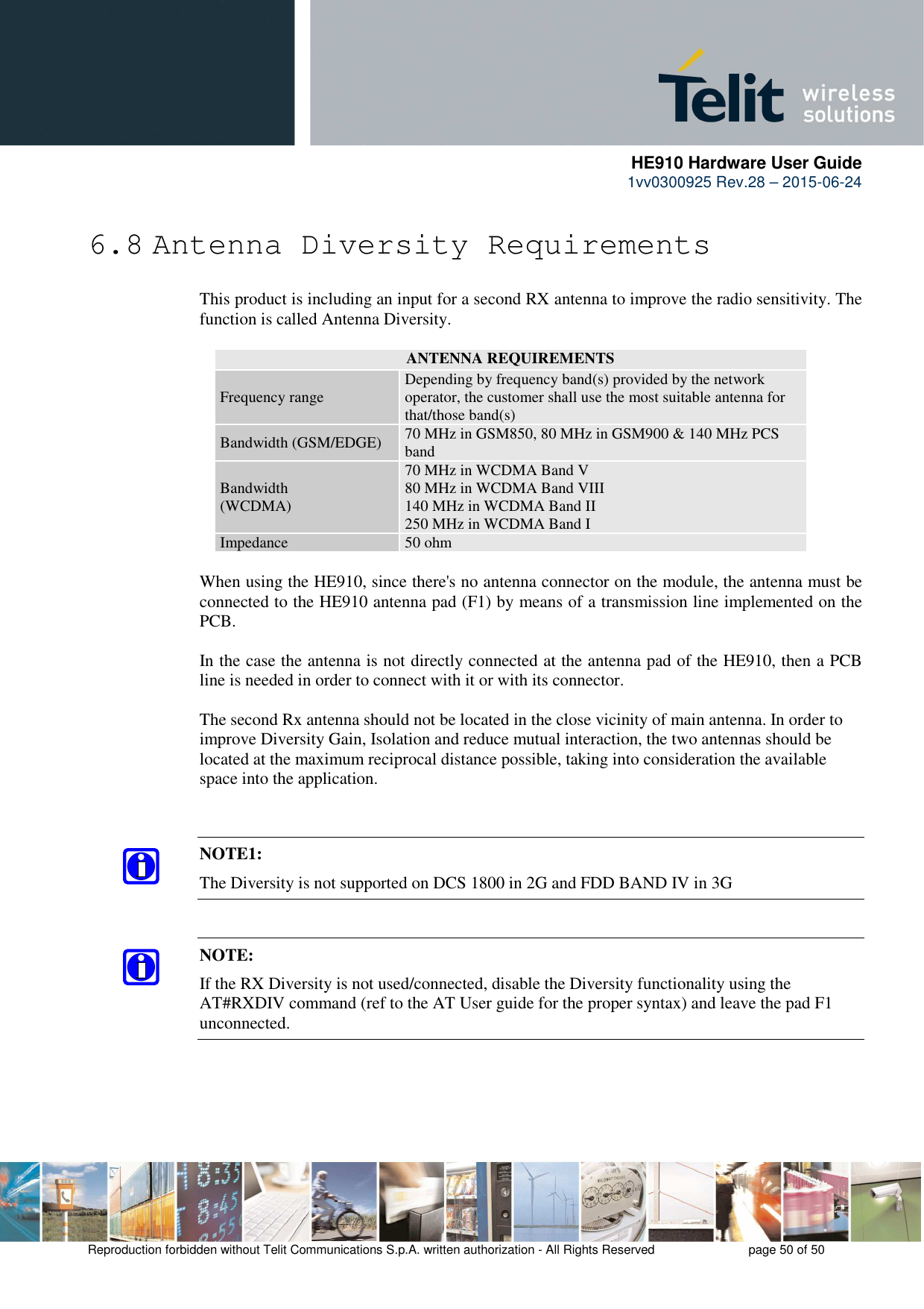      HE910 Hardware User Guide 1vv0300925 Rev.28 – 2015-06-24    Reproduction forbidden without Telit Communications S.p.A. written authorization - All Rights Reserved    page 50 of 50  6.8 Antenna Diversity Requirements This product is including an input for a second RX antenna to improve the radio sensitivity. The function is called Antenna Diversity.  ANTENNA REQUIREMENTS Frequency range  Depending by frequency band(s) provided by the network operator, the customer shall use the most suitable antenna for that/those band(s) Bandwidth (GSM/EDGE)  70 MHz in GSM850, 80 MHz in GSM900 &amp; 140 MHz PCS band Bandwidth  (WCDMA) 70 MHz in WCDMA Band V 80 MHz in WCDMA Band VIII 140 MHz in WCDMA Band II 250 MHz in WCDMA Band I Impedance  50 ohm  When using the HE910, since there&apos;s no antenna connector on the module, the antenna must be connected to the HE910 antenna pad (F1) by means of a transmission line implemented on the PCB.  In the case the antenna is not directly connected at the antenna pad of the HE910, then a PCB line is needed in order to connect with it or with its connector.   The second Rx antenna should not be located in the close vicinity of main antenna. In order to improve Diversity Gain, Isolation and reduce mutual interaction, the two antennas should be located at the maximum reciprocal distance possible, taking into consideration the available space into the application.    NOTE1: The Diversity is not supported on DCS 1800 in 2G and FDD BAND IV in 3G  NOTE: If the RX Diversity is not used/connected, disable the Diversity functionality using the AT#RXDIV command (ref to the AT User guide for the proper syntax) and leave the pad F1 unconnected.     