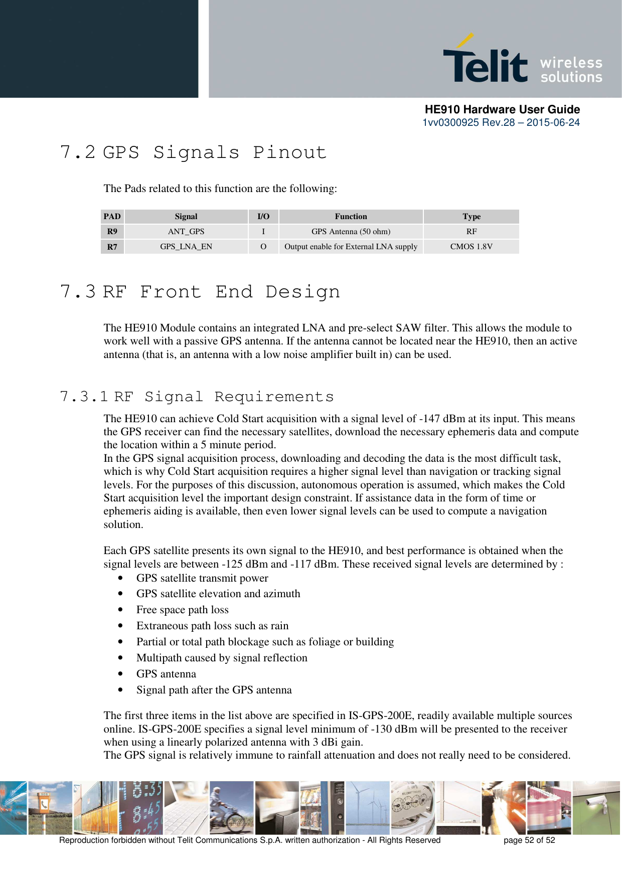      HE910 Hardware User Guide 1vv0300925 Rev.28 – 2015-06-24    Reproduction forbidden without Telit Communications S.p.A. written authorization - All Rights Reserved    page 52 of 52  7.2 GPS Signals Pinout The Pads related to this function are the following:  PAD Signal  I/O  Function  Type R9  ANT_GPS  I  GPS Antenna (50 ohm)  RF R7  GPS_LNA_EN  O  Output enable for External LNA supply  CMOS 1.8V  7.3 RF Front End Design The HE910 Module contains an integrated LNA and pre-select SAW filter. This allows the module to work well with a passive GPS antenna. If the antenna cannot be located near the HE910, then an active antenna (that is, an antenna with a low noise amplifier built in) can be used.   7.3.1 RF Signal Requirements The HE910 can achieve Cold Start acquisition with a signal level of -147 dBm at its input. This means the GPS receiver can find the necessary satellites, download the necessary ephemeris data and compute the location within a 5 minute period.  In the GPS signal acquisition process, downloading and decoding the data is the most difficult task, which is why Cold Start acquisition requires a higher signal level than navigation or tracking signal levels. For the purposes of this discussion, autonomous operation is assumed, which makes the Cold Start acquisition level the important design constraint. If assistance data in the form of time or ephemeris aiding is available, then even lower signal levels can be used to compute a navigation solution.  Each GPS satellite presents its own signal to the HE910, and best performance is obtained when the signal levels are between -125 dBm and -117 dBm. These received signal levels are determined by : • GPS satellite transmit power • GPS satellite elevation and azimuth • Free space path loss • Extraneous path loss such as rain • Partial or total path blockage such as foliage or building • Multipath caused by signal reflection • GPS antenna • Signal path after the GPS antenna The first three items in the list above are specified in IS-GPS-200E, readily available multiple sources online. IS-GPS-200E specifies a signal level minimum of -130 dBm will be presented to the receiver when using a linearly polarized antenna with 3 dBi gain. The GPS signal is relatively immune to rainfall attenuation and does not really need to be considered. 