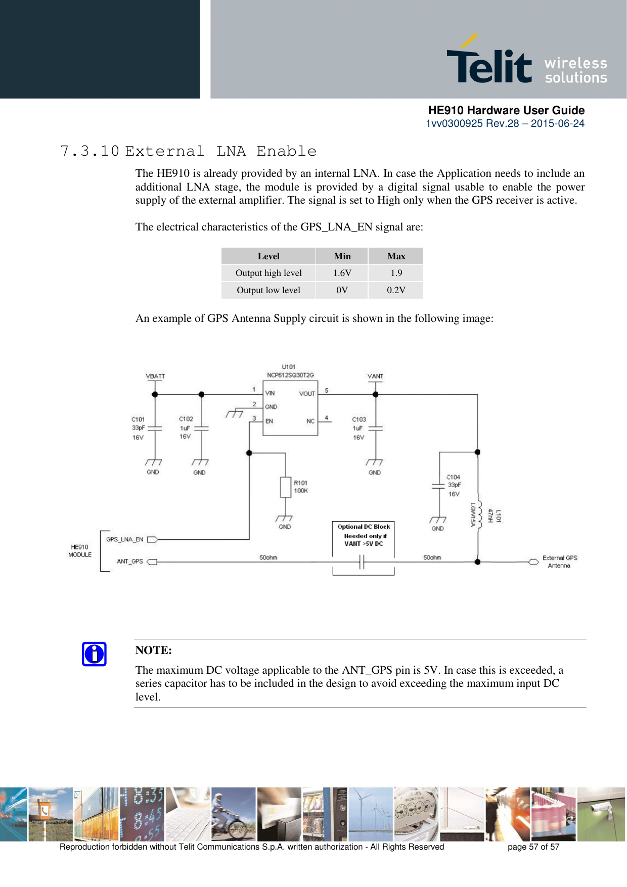      HE910 Hardware User Guide 1vv0300925 Rev.28 – 2015-06-24    Reproduction forbidden without Telit Communications S.p.A. written authorization - All Rights Reserved    page 57 of 57  7.3.10 External LNA Enable The HE910 is already provided by an internal LNA. In case the Application needs to include an additional LNA stage, the module is  provided by a  digital  signal usable to enable the power supply of the external amplifier. The signal is set to High only when the GPS receiver is active.  The electrical characteristics of the GPS_LNA_EN signal are:  Level  Min  Max Output high level  1.6V  1.9 Output low level  0V  0.2V  An example of GPS Antenna Supply circuit is shown in the following image:       NOTE: The maximum DC voltage applicable to the ANT_GPS pin is 5V. In case this is exceeded, a series capacitor has to be included in the design to avoid exceeding the maximum input DC level. 