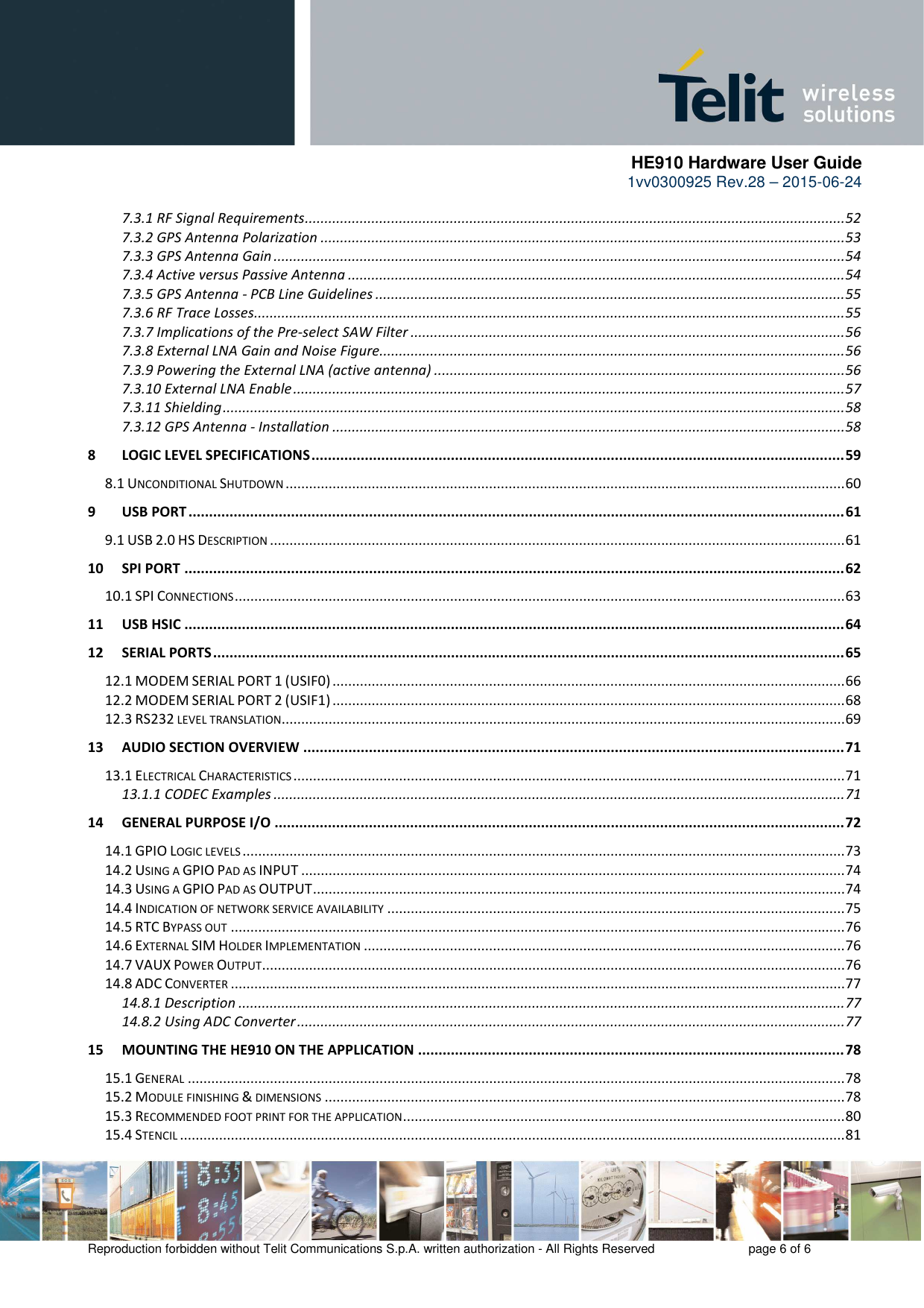      HE910 Hardware User Guide 1vv0300925 Rev.28 – 2015-06-24    Reproduction forbidden without Telit Communications S.p.A. written authorization - All Rights Reserved    page 6 of 6  7.3.1 RF Signal Requirements .......................................................................................................................................... 52 7.3.2 GPS Antenna Polarization ...................................................................................................................................... 53 7.3.3 GPS Antenna Gain .................................................................................................................................................. 54 7.3.4 Active versus Passive Antenna ............................................................................................................................... 54 7.3.5 GPS Antenna - PCB Line Guidelines ........................................................................................................................ 55 7.3.6 RF Trace Losses....................................................................................................................................................... 55 7.3.7 Implications of the Pre-select SAW Filter ............................................................................................................... 56 7.3.8 External LNA Gain and Noise Figure....................................................................................................................... 56 7.3.9 Powering the External LNA (active antenna) ......................................................................................................... 56 7.3.10 External LNA Enable ............................................................................................................................................. 57 7.3.11 Shielding ............................................................................................................................................................... 58 7.3.12 GPS Antenna - Installation ................................................................................................................................... 58 8 LOGIC LEVEL SPECIFICATIONS .................................................................................................................................. 59 8.1 UNCONDITIONAL SHUTDOWN ............................................................................................................................................... 60 9 USB PORT ................................................................................................................................................................ 61 9.1 USB 2.0 HS DESCRIPTION ................................................................................................................................................... 61 10 SPI PORT ................................................................................................................................................................. 62 10.1 SPI CONNECTIONS ............................................................................................................................................................ 63 11 USB HSIC ................................................................................................................................................................. 64 12 SERIAL PORTS .......................................................................................................................................................... 65 12.1 MODEM SERIAL PORT 1 (USIF0) ................................................................................................................................... 66 12.2 MODEM SERIAL PORT 2 (USIF1) ................................................................................................................................... 68 12.3 RS232 LEVEL TRANSLATION ................................................................................................................................................ 69 13 AUDIO SECTION OVERVIEW .................................................................................................................................... 71 13.1 ELECTRICAL CHARACTERISTICS ............................................................................................................................................. 71 13.1.1 CODEC Examples .................................................................................................................................................. 71 14 GENERAL PURPOSE I/O ........................................................................................................................................... 72 14.1 GPIO LOGIC LEVELS .......................................................................................................................................................... 73 14.2 USING A GPIO PAD AS INPUT ........................................................................................................................................... 74 14.3 USING A GPIO PAD AS OUTPUT ........................................................................................................................................ 74 14.4 INDICATION OF NETWORK SERVICE AVAILABILITY ..................................................................................................................... 75 14.5 RTC BYPASS OUT ............................................................................................................................................................. 76 14.6 EXTERNAL SIM HOLDER IMPLEMENTATION ........................................................................................................................... 76 14.7 VAUX POWER OUTPUT ..................................................................................................................................................... 76 14.8 ADC CONVERTER ............................................................................................................................................................. 77 14.8.1 Description ........................................................................................................................................................... 77 14.8.2 Using ADC Converter ............................................................................................................................................ 77 15 MOUNTING THE HE910 ON THE APPLICATION ........................................................................................................ 78 15.1 GENERAL ........................................................................................................................................................................ 78 15.2 MODULE FINISHING &amp; DIMENSIONS ..................................................................................................................................... 78 15.3 RECOMMENDED FOOT PRINT FOR THE APPLICATION ................................................................................................................. 80 15.4 STENCIL .......................................................................................................................................................................... 81 