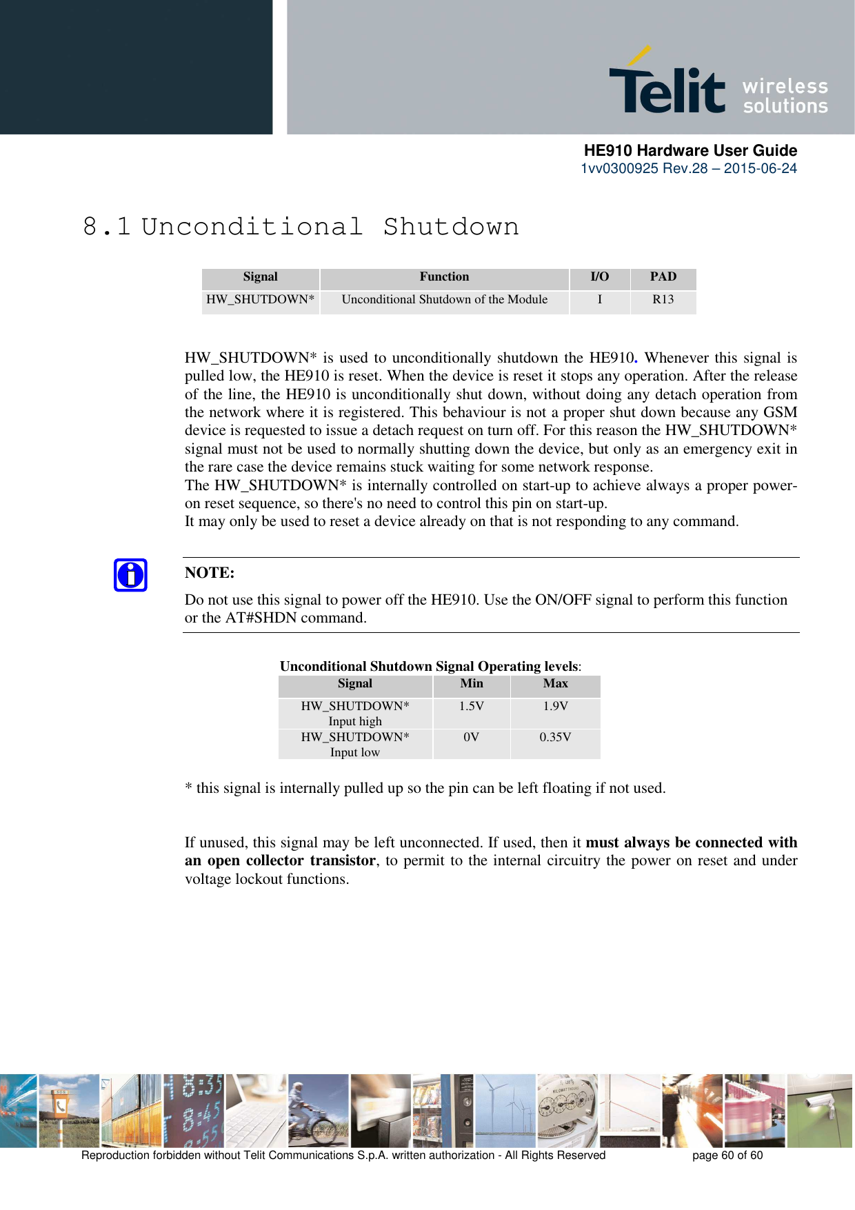      HE910 Hardware User Guide 1vv0300925 Rev.28 – 2015-06-24    Reproduction forbidden without Telit Communications S.p.A. written authorization - All Rights Reserved    page 60 of 60  8.1 Unconditional Shutdown  Signal  Function  I/O  PAD HW_SHUTDOWN* Unconditional Shutdown of the Module  I  R13   HW_SHUTDOWN* is used to unconditionally shutdown the HE910. Whenever this signal is pulled low, the HE910 is reset. When the device is reset it stops any operation. After the release of the line, the HE910 is unconditionally shut down, without doing any detach operation from the network where it is registered. This behaviour is not a proper shut down because any GSM device is requested to issue a detach request on turn off. For this reason the HW_SHUTDOWN* signal must not be used to normally shutting down the device, but only as an emergency exit in the rare case the device remains stuck waiting for some network response. The HW_SHUTDOWN* is internally controlled on start-up to achieve always a proper power-on reset sequence, so there&apos;s no need to control this pin on start-up.  It may only be used to reset a device already on that is not responding to any command.  NOTE: Do not use this signal to power off the HE910. Use the ON/OFF signal to perform this function or the AT#SHDN command.         Unconditional Shutdown Signal Operating levels: Signal  Min  Max HW_SHUTDOWN*   Input high  1.5V  1.9V HW_SHUTDOWN*   Input low  0V  0.35V  * this signal is internally pulled up so the pin can be left floating if not used.   If unused, this signal may be left unconnected. If used, then it must always be connected with an open collector transistor, to permit to the internal circuitry the power on reset and under voltage lockout functions.     