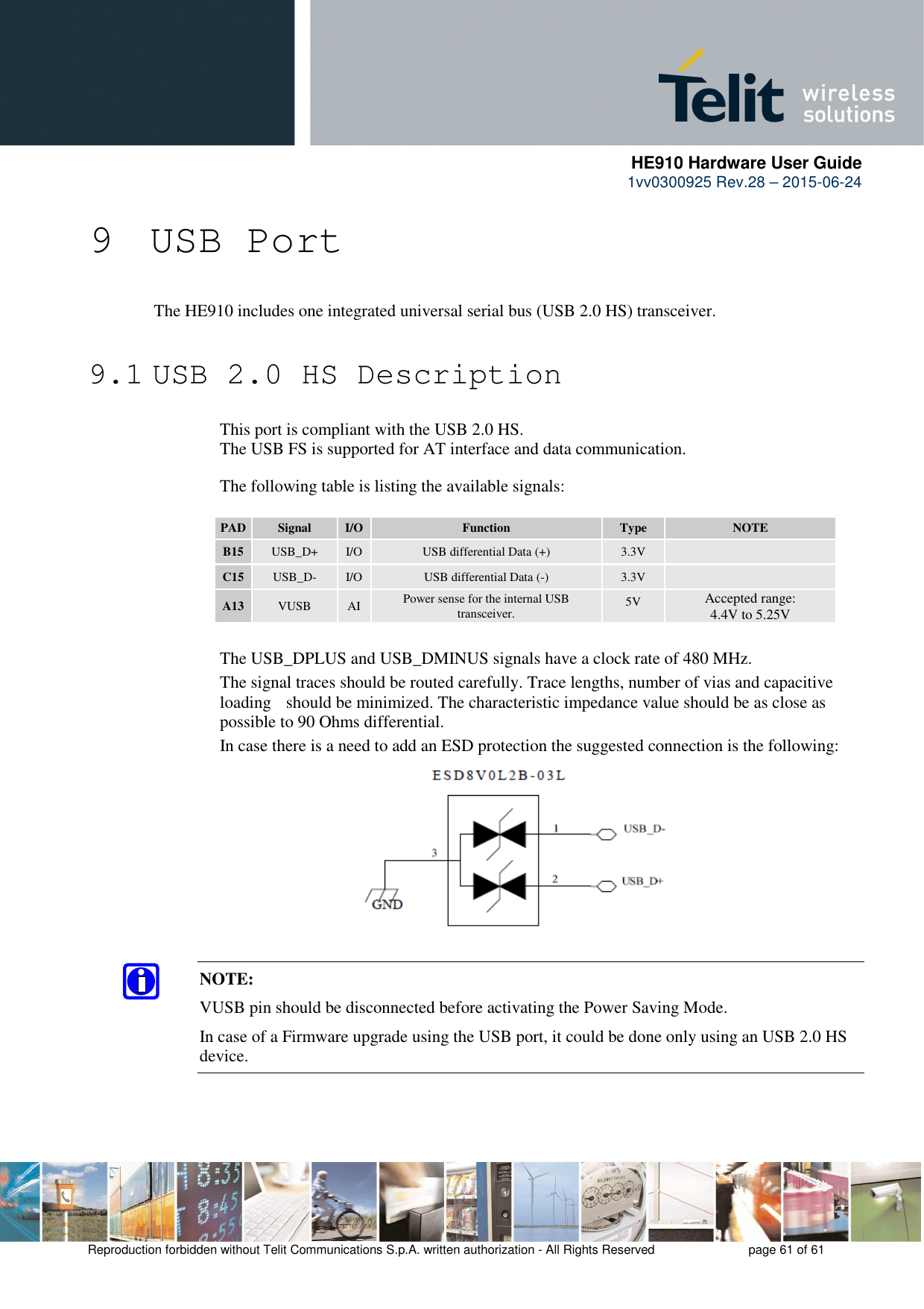      HE910 Hardware User Guide 1vv0300925 Rev.28 – 2015-06-24    Reproduction forbidden without Telit Communications S.p.A. written authorization - All Rights Reserved    page 61 of 61  9 USB Port  The HE910 includes one integrated universal serial bus (USB 2.0 HS) transceiver.   9.1 USB 2.0 HS Description      This port is compliant with the USB 2.0 HS.     The USB FS is supported for AT interface and data communication.         The following table is listing the available signals:  PAD Signal  I/O  Function  Type  NOTE B15  USB_D+  I/O  USB differential Data (+)  3.3V   C15  USB_D-  I/O  USB differential Data (-)  3.3V   A13  VUSB  AI  Power sense for the internal USB transceiver.  5V Accepted range:  4.4V to 5.25V     The USB_DPLUS and USB_DMINUS signals have a clock rate of 480 MHz.  The signal traces should be routed carefully. Trace lengths, number of vias and capacitive loading   should be minimized. The characteristic impedance value should be as close as possible to 90 Ohms differential.   In case there is a need to add an ESD protection the suggested connection is the following:           NOTE: VUSB pin should be disconnected before activating the Power Saving Mode. In case of a Firmware upgrade using the USB port, it could be done only using an USB 2.0 HS device.   