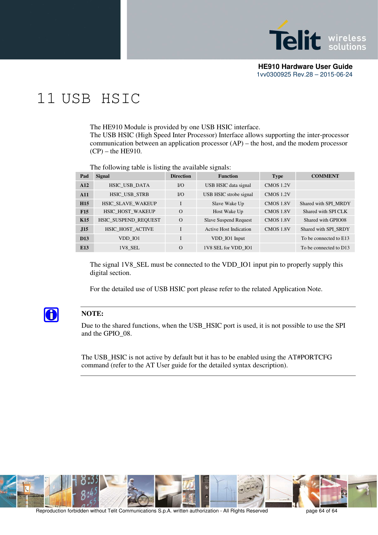     HE910 Hardware User Guide 1vv0300925 Rev.28 – 2015-06-24    Reproduction forbidden without Telit Communications S.p.A. written authorization - All Rights Reserved    page 64 of 64  11 USB HSIC     The HE910 Module is provided by one USB HSIC interface.       The USB HSIC (High Speed Inter Processor) Interface allows supporting the inter-processor  communication between an application processor (AP) – the host, and the modem processor  (CP) – the HE910.      The following table is listing the available signals: Pad  Signal  Direction  Function  Type  COMMENT A12  HSIC_USB_DATA  I/O  USB HSIC data signal  CMOS 1.2V   A11  HSIC_USB_STRB  I/O  USB HSIC strobe signal  CMOS 1.2V   H15  HSIC_SLAVE_WAKEUP  I  Slave Wake Up  CMOS 1.8V  Shared with SPI_MRDY F15  HSIC_HOST_WAKEUP  O  Host Wake Up  CMOS 1.8V  Shared with SPI CLK K15  HSIC_SUSPEND_REQUEST  O  Slave Suspend Request  CMOS 1.8V  Shared with GPIO08  J15  HSIC_HOST_ACTIVE  I  Active Host Indication  CMOS 1.8V  Shared with SPI_SRDY D13  VDD_IO1  I  VDD_IO1 Input    To be connected to E13 E13  1V8_SEL  O  1V8 SEL for VDD_IO1    To be connected to D13    The signal 1V8_SEL must be connected to the VDD_IO1 input pin to properly supply this   digital section.  For the detailed use of USB HSIC port please refer to the related Application Note.   NOTE:  Due to the shared functions, when the USB_HSIC port is used, it is not possible to use the SPI and the GPIO_08.  The USB_HSIC is not active by default but it has to be enabled using the AT#PORTCFG command (refer to the AT User guide for the detailed syntax description). 