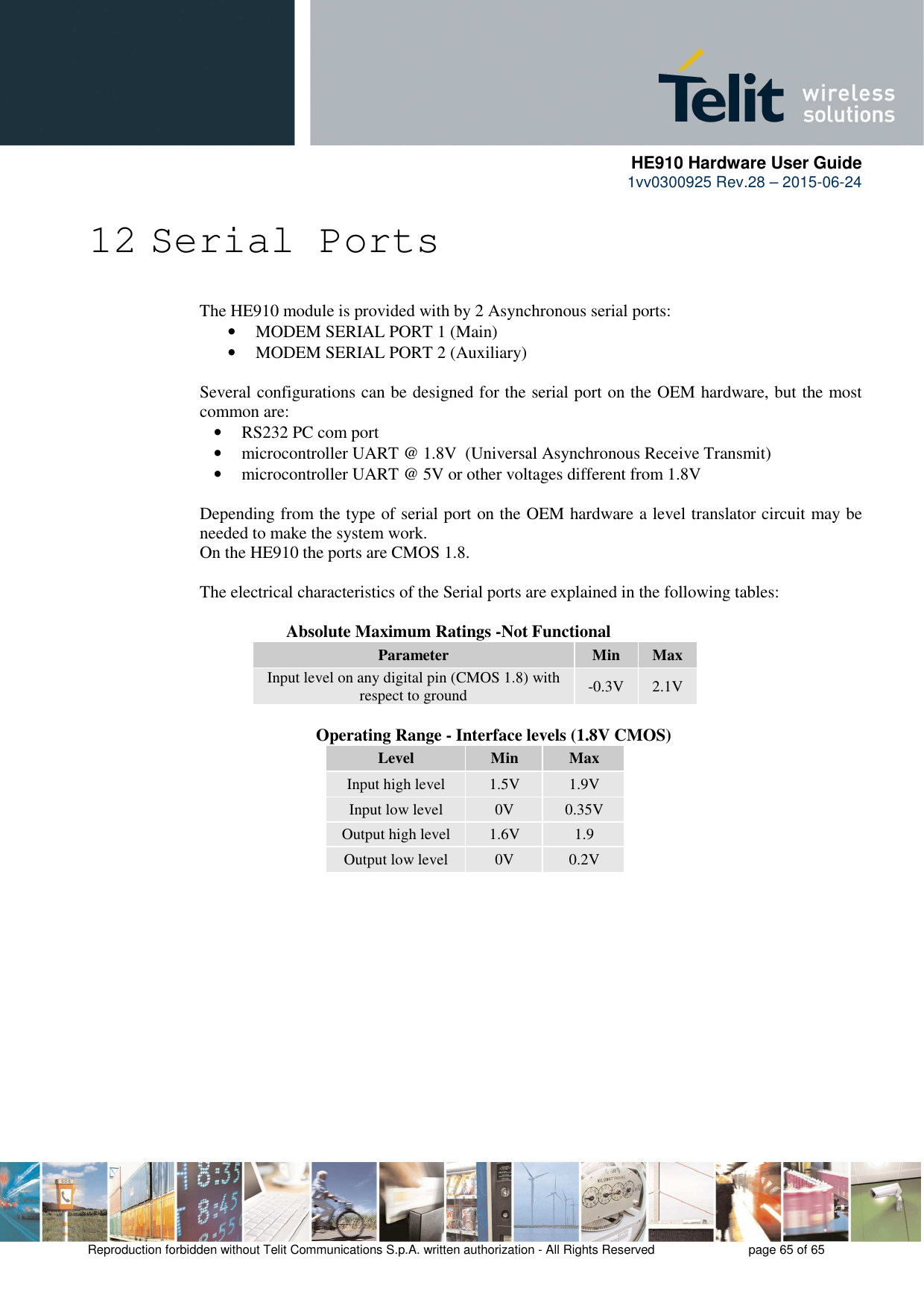      HE910 Hardware User Guide 1vv0300925 Rev.28 – 2015-06-24    Reproduction forbidden without Telit Communications S.p.A. written authorization - All Rights Reserved    page 65 of 65  12 Serial Ports The HE910 module is provided with by 2 Asynchronous serial ports: • MODEM SERIAL PORT 1 (Main) • MODEM SERIAL PORT 2 (Auxiliary)  Several configurations can be designed for the serial port on the OEM hardware, but the most common are: • RS232 PC com port • microcontroller UART @ 1.8V  (Universal Asynchronous Receive Transmit)  • microcontroller UART @ 5V or other voltages different from 1.8V   Depending from the type of serial port on the OEM hardware a level translator circuit may be needed to make the system work.  On the HE910 the ports are CMOS 1.8.  The electrical characteristics of the Serial ports are explained in the following tables:      Absolute Maximum Ratings -Not Functional Parameter  Min  Max Input level on any digital pin (CMOS 1.8) with respect to ground  -0.3V  2.1V              Operating Range - Interface levels (1.8V CMOS) Level  Min  Max Input high level  1.5V  1.9V Input low level  0V  0.35V Output high level  1.6V  1.9 Output low level  0V  0.2V      