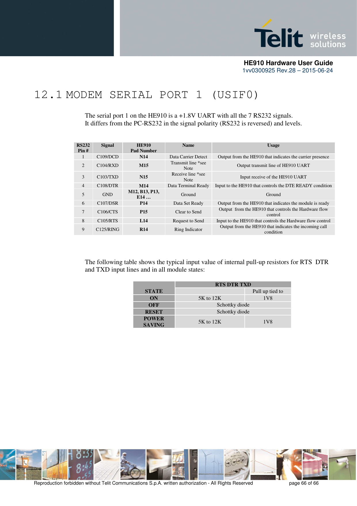      HE910 Hardware User Guide 1vv0300925 Rev.28 – 2015-06-24    Reproduction forbidden without Telit Communications S.p.A. written authorization - All Rights Reserved    page 66 of 66  12.1 MODEM SERIAL PORT 1 (USIF0)     The serial port 1 on the HE910 is a +1.8V UART with all the 7 RS232 signals.      It differs from the PC-RS232 in the signal polarity (RS232 is reversed) and levels.     RS232 Pin #  Signal  HE910 Pad Number  Name  Usage 1  C109/DCD  N14 Data Carrier Detect  Output from the HE910 that indicates the carrier presence 2  C104/RXD  M15 Transmit line *see Note  Output transmit line of HE910 UART 3  C103/TXD  N15 Receive line *see Note  Input receive of the HE910 UART 4  C108/DTR  M14 Data Terminal Ready  Input to the HE910 that controls the DTE READY condition 5  GND  M12, B13, P13, E14 …  Ground  Ground 6  C107/DSR  P14 Data Set Ready  Output from the HE910 that indicates the module is ready 7  C106/CTS  P15 Clear to Send  Output  from the HE910 that controls the Hardware flow control 8  C105/RTS  L14 Request to Send  Input to the HE910 that controls the Hardware flow control 9  C125/RING  R14 Ring Indicator  Output from the HE910 that indicates the incoming call condition    The following table shows the typical input value of internal pull-up resistors for RTS  DTR and TXD input lines and in all module states:   STATE  RTS DTR TXD   Pull up tied to ON  5K to 12K  1V8 OFF  Schottky diode RESET  Schottky diode POWER SAVING  5K to 12K  1V8  