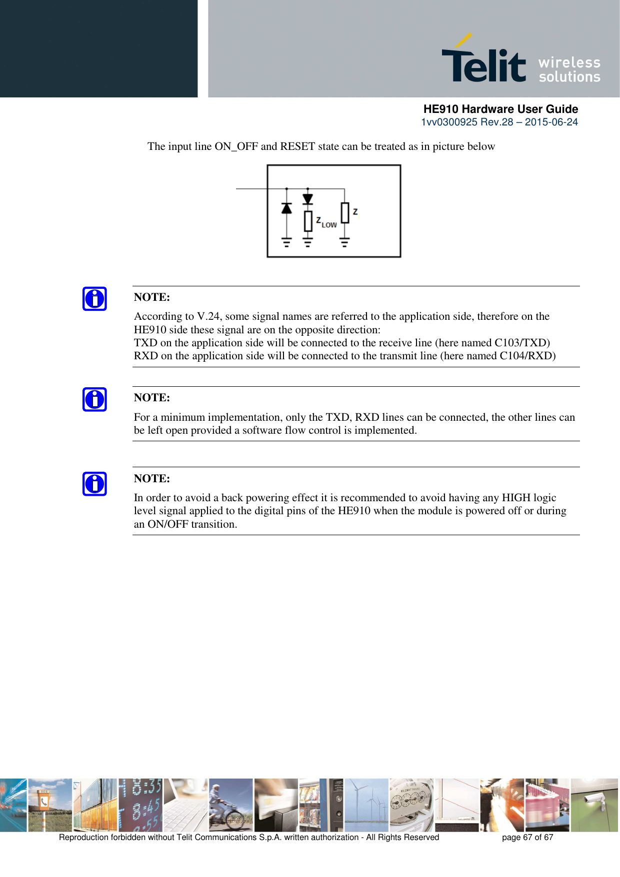      HE910 Hardware User Guide 1vv0300925 Rev.28 – 2015-06-24    Reproduction forbidden without Telit Communications S.p.A. written authorization - All Rights Reserved    page 67 of 67  The input line ON_OFF and RESET state can be treated as in picture below         NOTE: According to V.24, some signal names are referred to the application side, therefore on the HE910 side these signal are on the opposite direction:  TXD on the application side will be connected to the receive line (here named C103/TXD) RXD on the application side will be connected to the transmit line (here named C104/RXD)  NOTE: For a minimum implementation, only the TXD, RXD lines can be connected, the other lines can be left open provided a software flow control is implemented.  NOTE: In order to avoid a back powering effect it is recommended to avoid having any HIGH logic level signal applied to the digital pins of the HE910 when the module is powered off or during an ON/OFF transition.  