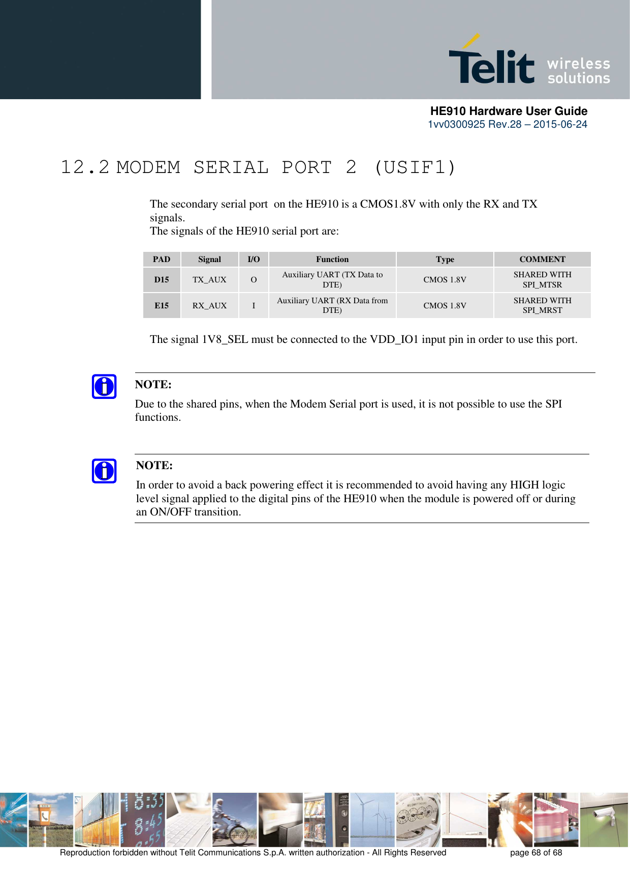      HE910 Hardware User Guide 1vv0300925 Rev.28 – 2015-06-24    Reproduction forbidden without Telit Communications S.p.A. written authorization - All Rights Reserved    page 68 of 68  12.2 MODEM SERIAL PORT 2 (USIF1)     The secondary serial port  on the HE910 is a CMOS1.8V with only the RX and TX      signals.      The signals of the HE910 serial port are:  PAD  Signal  I/O  Function  Type  COMMENT D15  TX_AUX  O  Auxiliary UART (TX Data to DTE)  CMOS 1.8V  SHARED WITH SPI_MTSR E15  RX_AUX  I  Auxiliary UART (RX Data from DTE)  CMOS 1.8V  SHARED WITH SPI_MRST    The signal 1V8_SEL must be connected to the VDD_IO1 input pin in order to use this port.   NOTE: In order to avoid a back powering effect it is recommended to avoid having any HIGH logic level signal applied to the digital pins of the HE910 when the module is powered off or during an ON/OFF transition.  NOTE:  Due to the shared pins, when the Modem Serial port is used, it is not possible to use the SPI functions. 