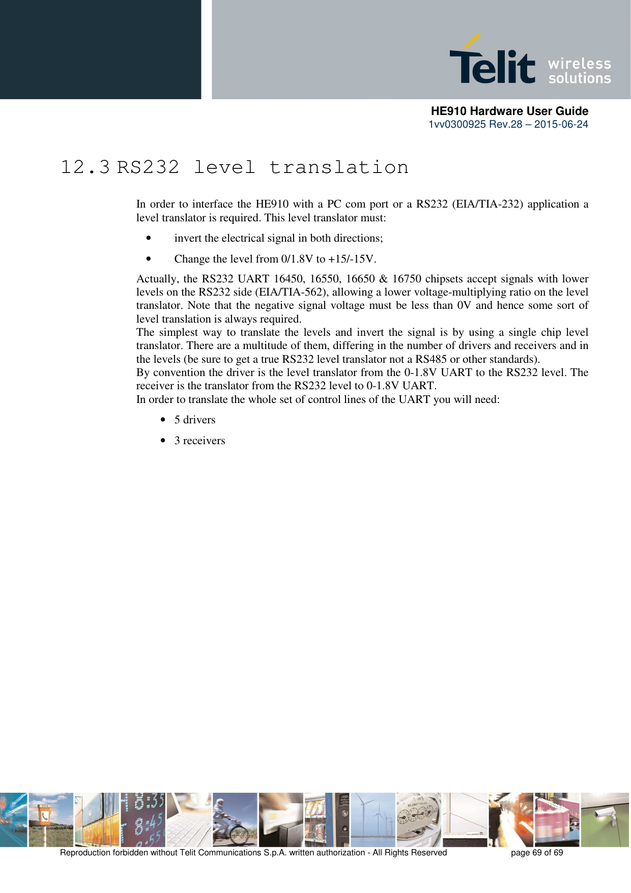      HE910 Hardware User Guide 1vv0300925 Rev.28 – 2015-06-24    Reproduction forbidden without Telit Communications S.p.A. written authorization - All Rights Reserved    page 69 of 69  12.3 RS232 level translation In order to interface the HE910 with a PC com port or a RS232 (EIA/TIA-232) application a level translator is required. This level translator must: • invert the electrical signal in both directions; • Change the level from 0/1.8V to +15/-15V. Actually, the RS232 UART 16450, 16550, 16650 &amp; 16750 chipsets accept signals with lower levels on the RS232 side (EIA/TIA-562), allowing a lower voltage-multiplying ratio on the level translator. Note that the negative signal voltage must be less than 0V and hence some sort of level translation is always required.  The  simplest way to  translate  the  levels and invert the signal is by  using  a single chip level translator. There are a multitude of them, differing in the number of drivers and receivers and in the levels (be sure to get a true RS232 level translator not a RS485 or other standards). By convention the driver is the level translator from the 0-1.8V UART to the RS232 level. The receiver is the translator from the RS232 level to 0-1.8V UART. In order to translate the whole set of control lines of the UART you will need: • 5 drivers • 3 receivers 