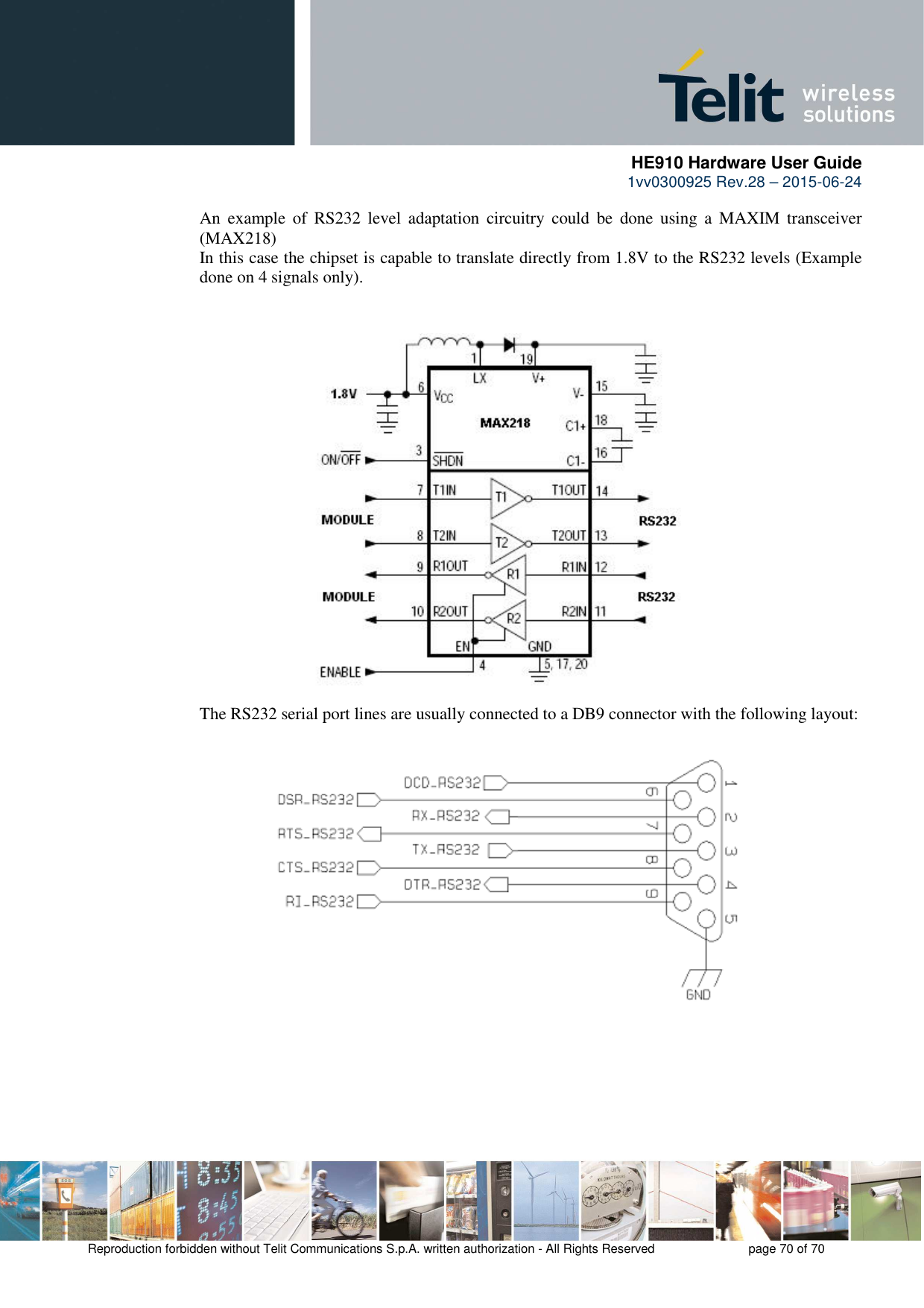      HE910 Hardware User Guide 1vv0300925 Rev.28 – 2015-06-24    Reproduction forbidden without Telit Communications S.p.A. written authorization - All Rights Reserved    page 70 of 70  An  example  of  RS232  level  adaptation  circuitry  could  be  done  using  a  MAXIM  transceiver (MAX218)  In this case the chipset is capable to translate directly from 1.8V to the RS232 levels (Example done on 4 signals only).                       The RS232 serial port lines are usually connected to a DB9 connector with the following layout:              
