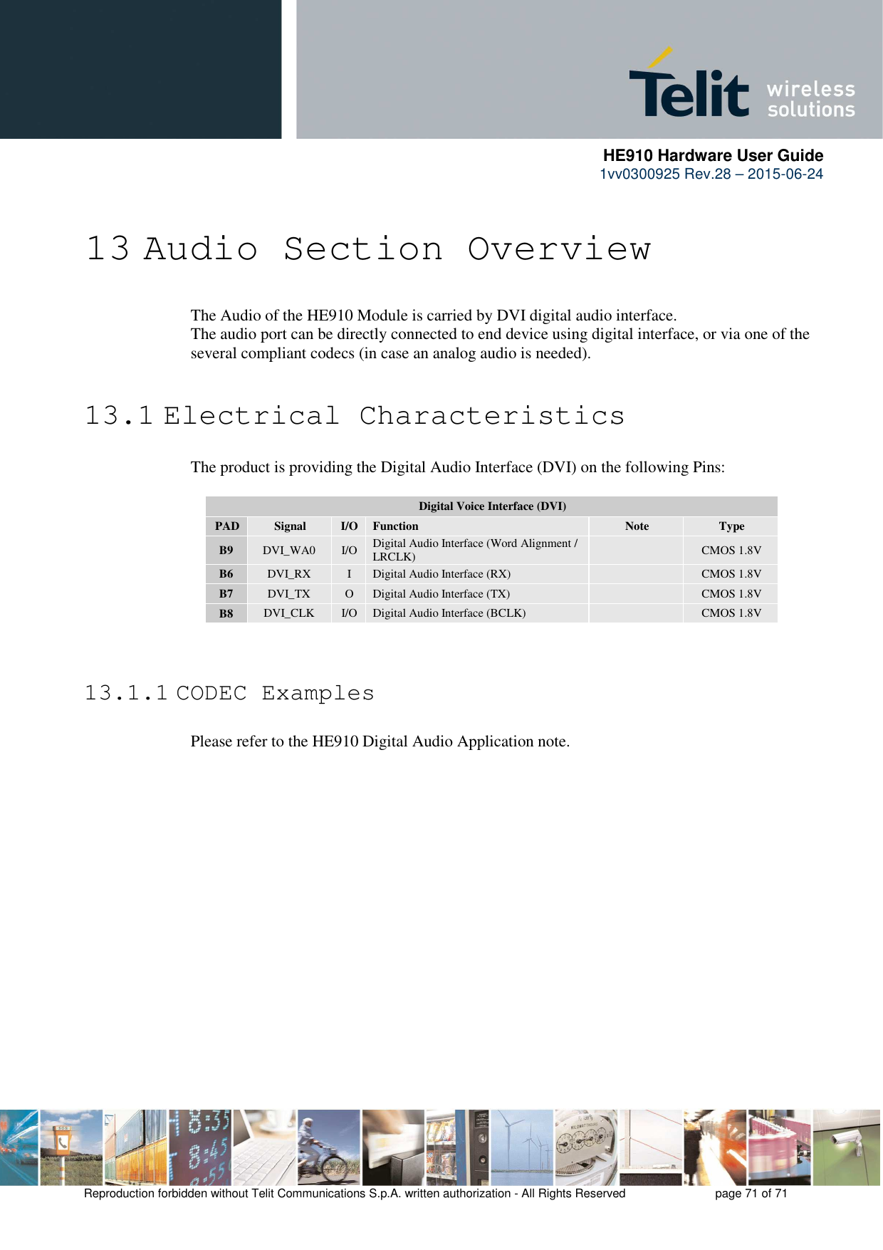      HE910 Hardware User Guide 1vv0300925 Rev.28 – 2015-06-24    Reproduction forbidden without Telit Communications S.p.A. written authorization - All Rights Reserved    page 71 of 71   13 Audio Section Overview  The Audio of the HE910 Module is carried by DVI digital audio interface. The audio port can be directly connected to end device using digital interface, or via one of the several compliant codecs (in case an analog audio is needed).  13.1 Electrical Characteristics The product is providing the Digital Audio Interface (DVI) on the following Pins:  Digital Voice Interface (DVI) PAD  Signal  I/O  Function  Note  Type B9  DVI_WA0  I/O  Digital Audio Interface (Word Alignment / LRCLK)    CMOS 1.8V B6  DVI_RX  I  Digital Audio Interface (RX)    CMOS 1.8V B7  DVI_TX  O  Digital Audio Interface (TX)    CMOS 1.8V B8  DVI_CLK  I/O  Digital Audio Interface (BCLK)    CMOS 1.8V   13.1.1 CODEC Examples  Please refer to the HE910 Digital Audio Application note. 