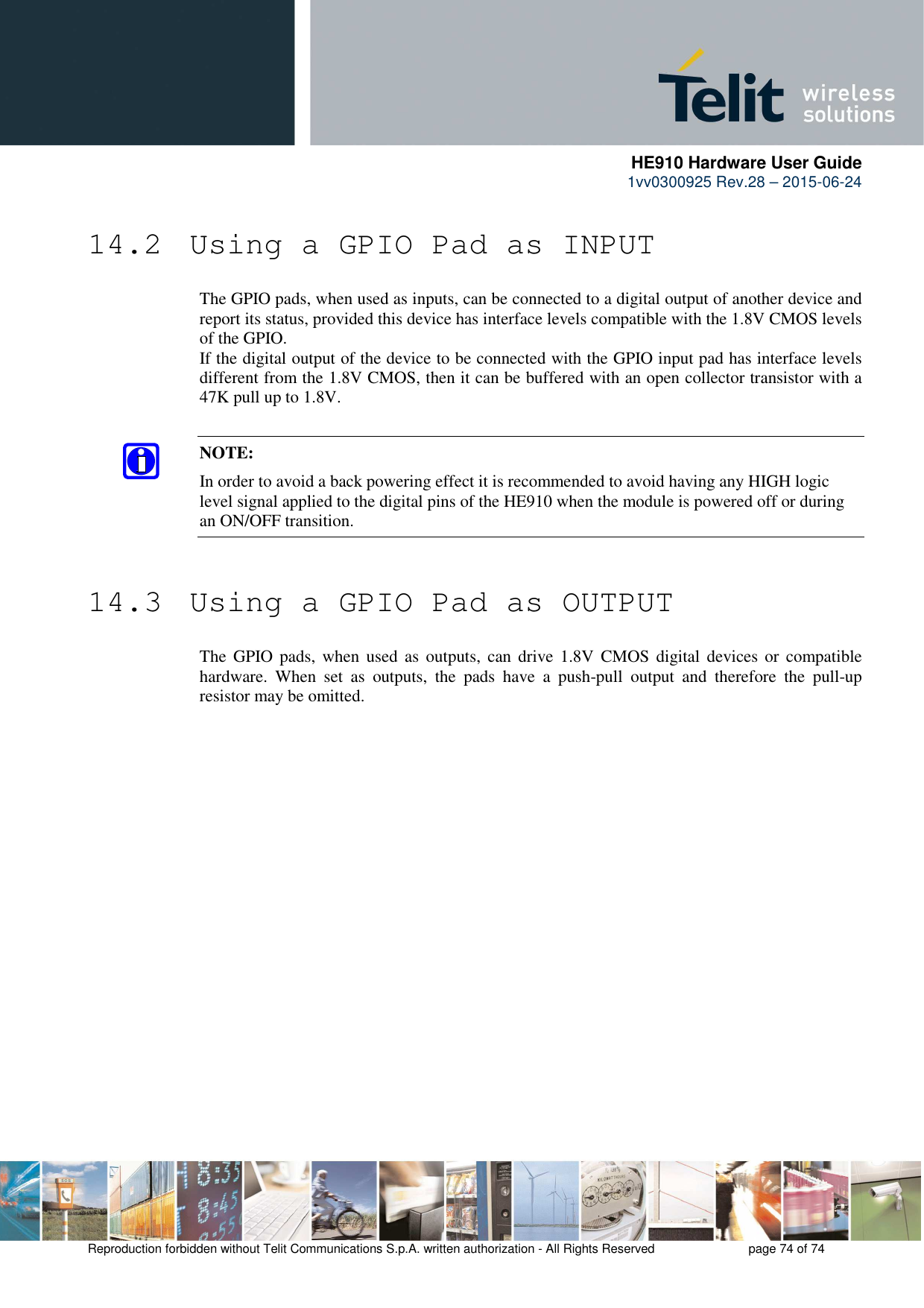      HE910 Hardware User Guide 1vv0300925 Rev.28 – 2015-06-24    Reproduction forbidden without Telit Communications S.p.A. written authorization - All Rights Reserved    page 74 of 74  14.2  Using a GPIO Pad as INPUT The GPIO pads, when used as inputs, can be connected to a digital output of another device and report its status, provided this device has interface levels compatible with the 1.8V CMOS levels of the GPIO.  If the digital output of the device to be connected with the GPIO input pad has interface levels different from the 1.8V CMOS, then it can be buffered with an open collector transistor with a 47K pull up to 1.8V.  NOTE: In order to avoid a back powering effect it is recommended to avoid having any HIGH logic level signal applied to the digital pins of the HE910 when the module is powered off or during an ON/OFF transition.  14.3  Using a GPIO Pad as OUTPUT The  GPIO pads,  when  used  as  outputs,  can  drive 1.8V  CMOS  digital  devices or  compatible hardware.  When  set  as  outputs,  the  pads  have  a  push-pull  output  and  therefore  the  pull-up resistor may be omitted.  