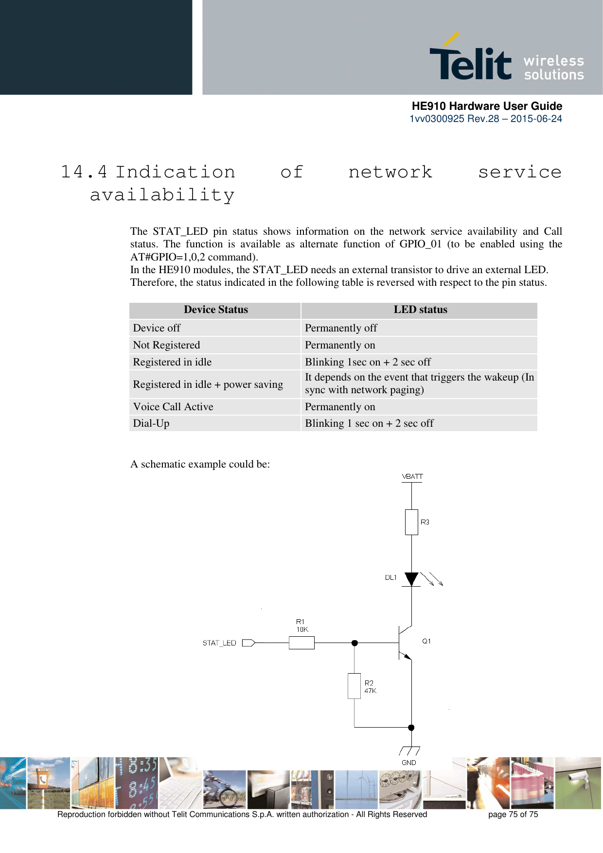      HE910 Hardware User Guide 1vv0300925 Rev.28 – 2015-06-24    Reproduction forbidden without Telit Communications S.p.A. written authorization - All Rights Reserved    page 75 of 75  14.4 Indication  of  network  service availability  The  STAT_LED  pin  status  shows  information  on  the  network  service  availability  and  Call status.  The  function  is  available  as  alternate  function  of  GPIO_01  (to  be  enabled  using  the AT#GPIO=1,0,2 command). In the HE910 modules, the STAT_LED needs an external transistor to drive an external LED. Therefore, the status indicated in the following table is reversed with respect to the pin status.  Device Status LED status Device off  Permanently off Not Registered  Permanently on Registered in idle  Blinking 1sec on + 2 sec off Registered in idle + power saving It depends on the event that triggers the wakeup (In sync with network paging) Voice Call Active  Permanently on Dial-Up  Blinking 1 sec on + 2 sec off   A schematic example could be:     
