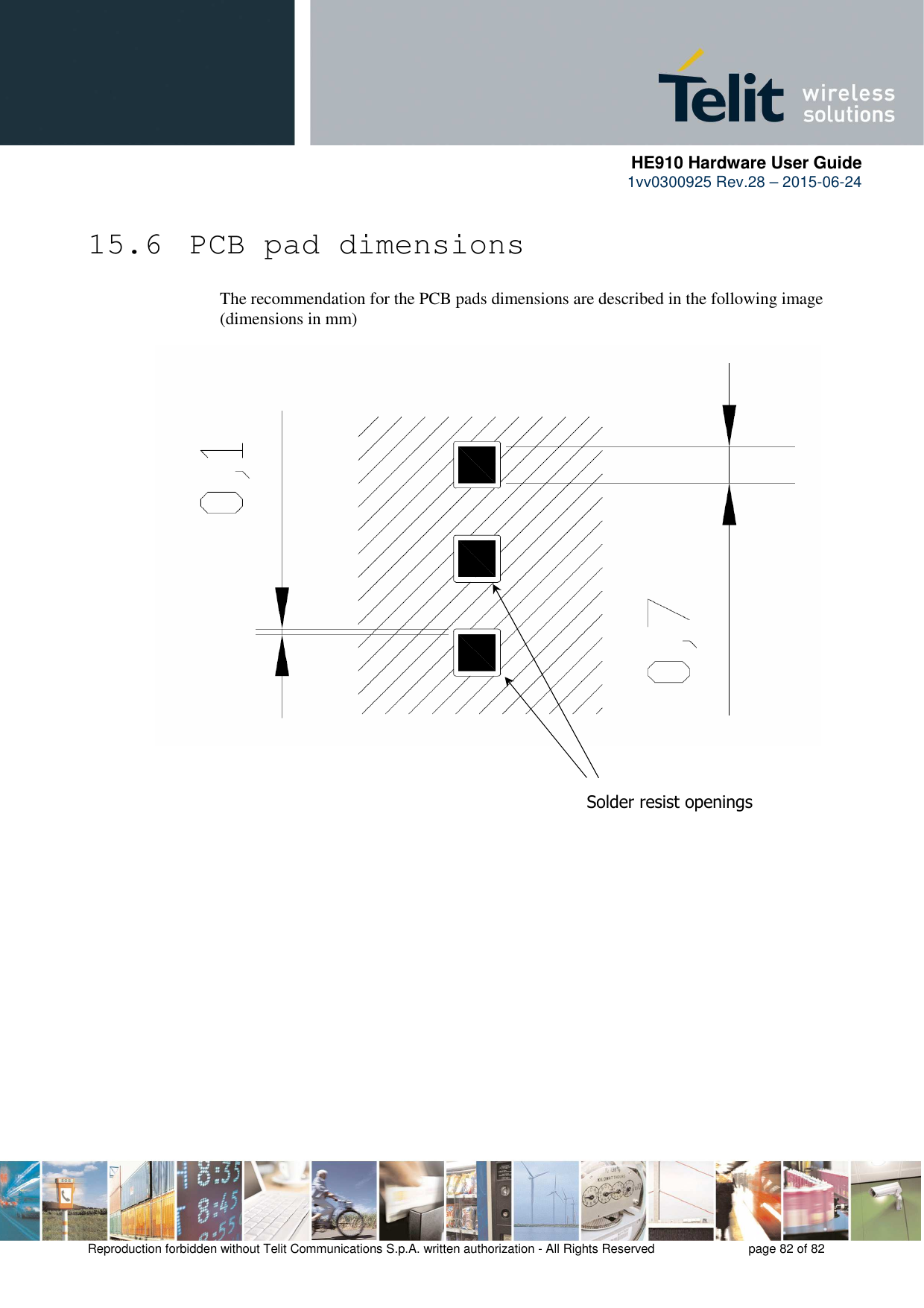      HE910 Hardware User Guide 1vv0300925 Rev.28 – 2015-06-24    Reproduction forbidden without Telit Communications S.p.A. written authorization - All Rights Reserved    page 82 of 82  15.6  PCB pad dimensions The recommendation for the PCB pads dimensions are described in the following image (dimensions in mm)                                 Solder resist openings 