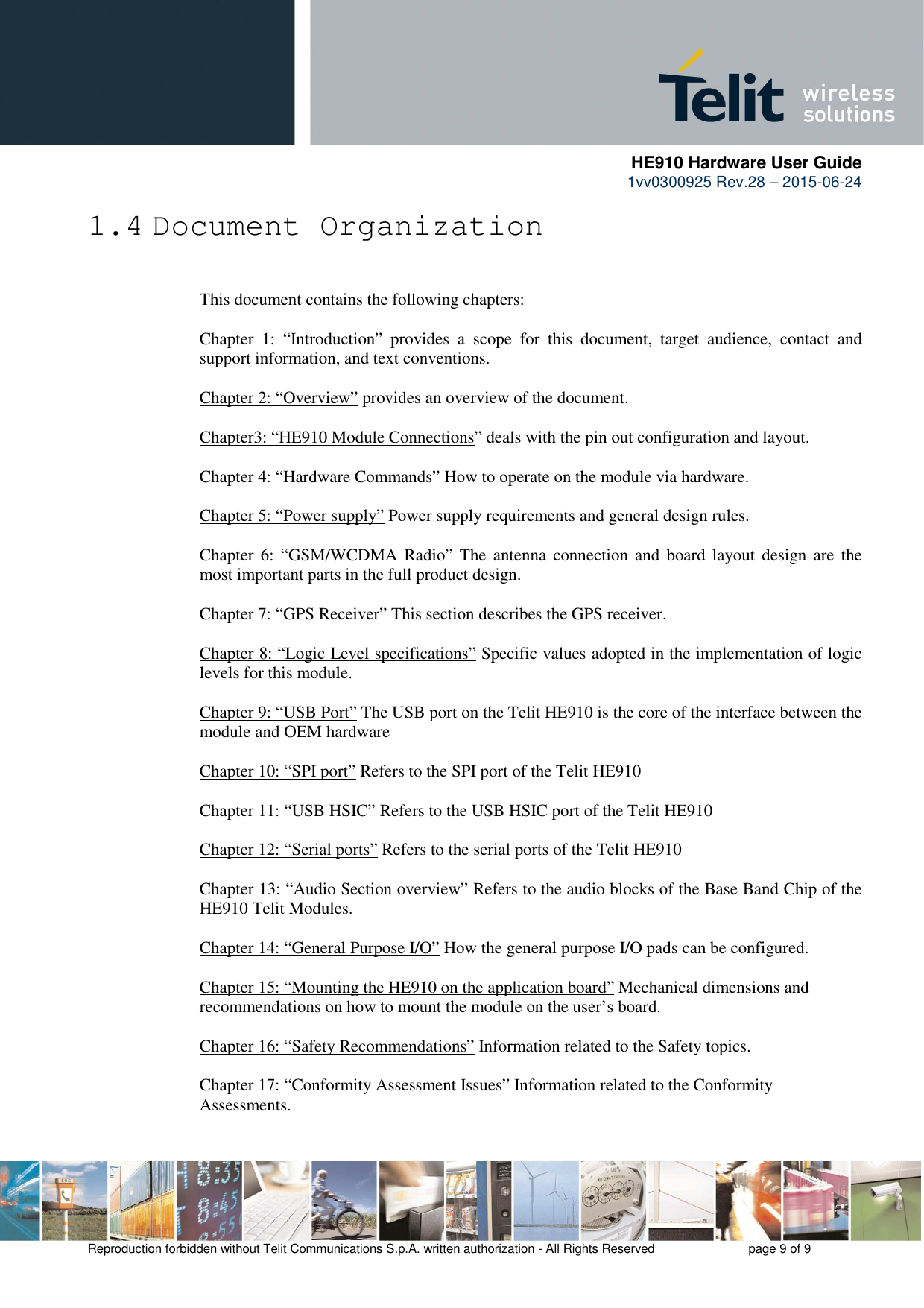      HE910 Hardware User Guide 1vv0300925 Rev.28 – 2015-06-24    Reproduction forbidden without Telit Communications S.p.A. written authorization - All Rights Reserved    page 9 of 9  1.4 Document Organization  This document contains the following chapters:  Chapter  1:  “Introduction”  provides  a  scope  for  this  document,  target  audience,  contact  and support information, and text conventions.  Chapter 2: “Overview” provides an overview of the document.  Chapter3: “HE910 Module Connections” deals with the pin out configuration and layout.  Chapter 4: “Hardware Commands” How to operate on the module via hardware.  Chapter 5: “Power supply” Power supply requirements and general design rules.  Chapter  6:  “GSM/WCDMA Radio”  The antenna connection and  board  layout design  are  the most important parts in the full product design.  Chapter 7: “GPS Receiver” This section describes the GPS receiver.  Chapter 8: “Logic Level specifications” Specific values adopted in the implementation of logic levels for this module.            Chapter 9: “USB Port” The USB port on the Telit HE910 is the core of the interface between the module and OEM hardware  Chapter 10: “SPI port” Refers to the SPI port of the Telit HE910   Chapter 11: “USB HSIC” Refers to the USB HSIC port of the Telit HE910   Chapter 12: “Serial ports” Refers to the serial ports of the Telit HE910   Chapter 13: “Audio Section overview” Refers to the audio blocks of the Base Band Chip of the HE910 Telit Modules.  Chapter 14: “General Purpose I/O” How the general purpose I/O pads can be configured.  Chapter 15: “Mounting the HE910 on the application board” Mechanical dimensions and recommendations on how to mount the module on the user’s board.  Chapter 16: “Safety Recommendations” Information related to the Safety topics.  Chapter 17: “Conformity Assessment Issues” Information related to the Conformity Assessments.  