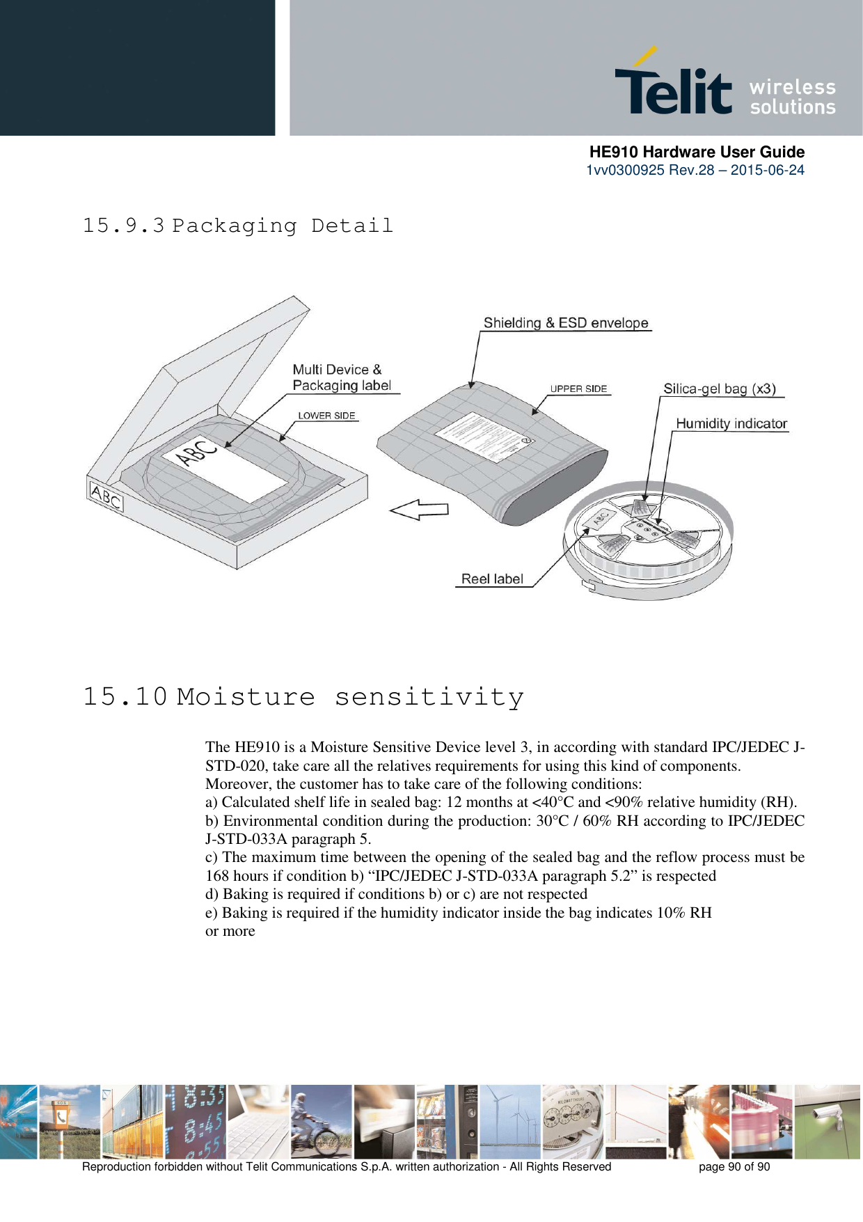      HE910 Hardware User Guide 1vv0300925 Rev.28 – 2015-06-24    Reproduction forbidden without Telit Communications S.p.A. written authorization - All Rights Reserved    page 90 of 90  15.9.3 Packaging Detail      15.10 Moisture sensitivity The HE910 is a Moisture Sensitive Device level 3, in according with standard IPC/JEDEC J-STD-020, take care all the relatives requirements for using this kind of components. Moreover, the customer has to take care of the following conditions: a) Calculated shelf life in sealed bag: 12 months at &lt;40°C and &lt;90% relative humidity (RH). b) Environmental condition during the production: 30°C / 60% RH according to IPC/JEDEC J-STD-033A paragraph 5. c) The maximum time between the opening of the sealed bag and the reflow process must be 168 hours if condition b) “IPC/JEDEC J-STD-033A paragraph 5.2” is respected d) Baking is required if conditions b) or c) are not respected e) Baking is required if the humidity indicator inside the bag indicates 10% RH or more        