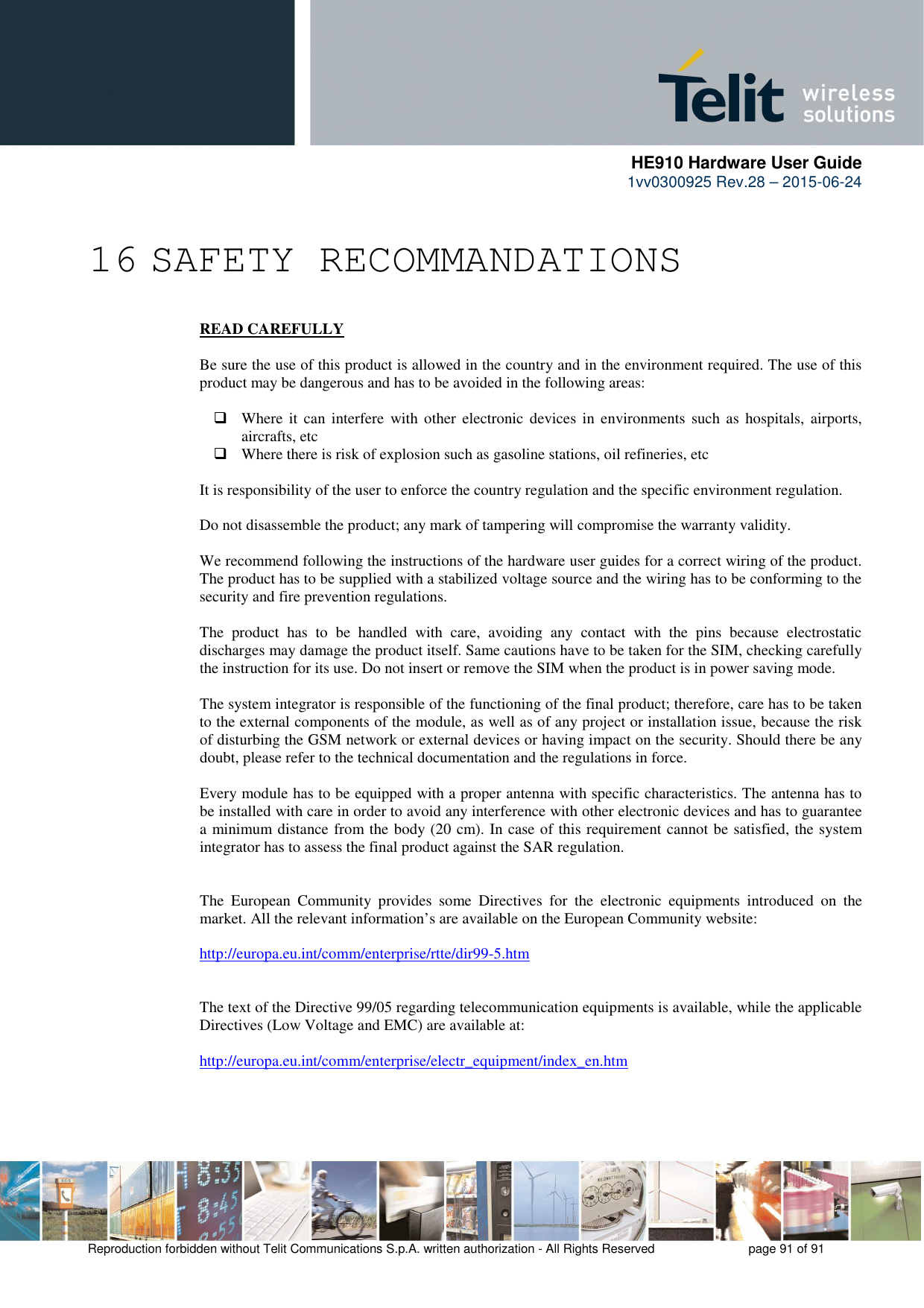      HE910 Hardware User Guide 1vv0300925 Rev.28 – 2015-06-24    Reproduction forbidden without Telit Communications S.p.A. written authorization - All Rights Reserved    page 91 of 91   16 SAFETY RECOMMANDATIONS READ CAREFULLY  Be sure the use of this product is allowed in the country and in the environment required. The use of this product may be dangerous and has to be avoided in the following areas:   Where  it  can  interfere  with other  electronic  devices  in  environments  such  as  hospitals,  airports, aircrafts, etc  Where there is risk of explosion such as gasoline stations, oil refineries, etc   It is responsibility of the user to enforce the country regulation and the specific environment regulation.  Do not disassemble the product; any mark of tampering will compromise the warranty validity.  We recommend following the instructions of the hardware user guides for a correct wiring of the product. The product has to be supplied with a stabilized voltage source and the wiring has to be conforming to the security and fire prevention regulations.  The  product  has  to  be  handled  with  care,  avoiding  any  contact  with  the  pins  because  electrostatic discharges may damage the product itself. Same cautions have to be taken for the SIM, checking carefully the instruction for its use. Do not insert or remove the SIM when the product is in power saving mode.  The system integrator is responsible of the functioning of the final product; therefore, care has to be taken to the external components of the module, as well as of any project or installation issue, because the risk of disturbing the GSM network or external devices or having impact on the security. Should there be any doubt, please refer to the technical documentation and the regulations in force.  Every module has to be equipped with a proper antenna with specific characteristics. The antenna has to be installed with care in order to avoid any interference with other electronic devices and has to guarantee a minimum distance from the body (20 cm). In case of this requirement cannot be satisfied, the system integrator has to assess the final product against the SAR regulation.   The  European  Community  provides  some  Directives  for  the  electronic  equipments  introduced  on  the market. All the relevant information’s are available on the European Community website:  http://europa.eu.int/comm/enterprise/rtte/dir99-5.htm     The text of the Directive 99/05 regarding telecommunication equipments is available, while the applicable Directives (Low Voltage and EMC) are available at:  http://europa.eu.int/comm/enterprise/electr_equipment/index_en.htm  