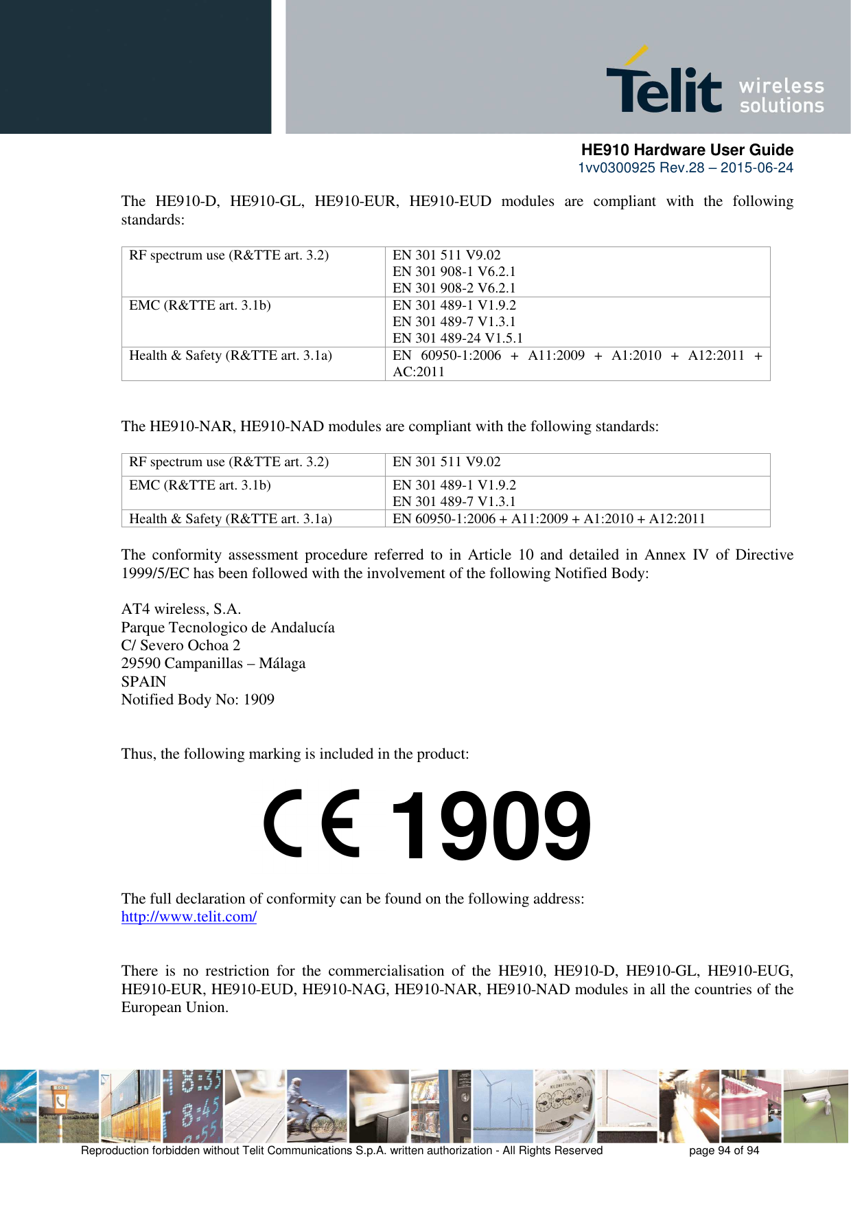      HE910 Hardware User Guide 1vv0300925 Rev.28 – 2015-06-24    Reproduction forbidden without Telit Communications S.p.A. written authorization - All Rights Reserved    page 94 of 94  The  HE910-D,  HE910-GL,  HE910-EUR,  HE910-EUD  modules  are  compliant  with  the  following standards:  RF spectrum use (R&amp;TTE art. 3.2)  EN 301 511 V9.02 EN 301 908-1 V6.2.1 EN 301 908-2 V6.2.1 EMC (R&amp;TTE art. 3.1b)  EN 301 489-1 V1.9.2 EN 301 489-7 V1.3.1 EN 301 489-24 V1.5.1 Health &amp; Safety (R&amp;TTE art. 3.1a)  EN  60950-1:2006  +  A11:2009  +  A1:2010  +  A12:2011  + AC:2011   The HE910-NAR, HE910-NAD modules are compliant with the following standards:  RF spectrum use (R&amp;TTE art. 3.2)  EN 301 511 V9.02 EMC (R&amp;TTE art. 3.1b)  EN 301 489-1 V1.9.2 EN 301 489-7 V1.3.1 Health &amp; Safety (R&amp;TTE art. 3.1a)  EN 60950-1:2006 + A11:2009 + A1:2010 + A12:2011  The  conformity  assessment  procedure  referred  to  in  Article  10  and  detailed  in  Annex  IV  of  Directive 1999/5/EC has been followed with the involvement of the following Notified Body:  AT4 wireless, S.A. Parque Tecnologico de Andalucía C/ Severo Ochoa 2 29590 Campanillas – Málaga SPAIN Notified Body No: 1909   Thus, the following marking is included in the product:        The full declaration of conformity can be found on the following address: http://www.telit.com/   There  is  no  restriction  for  the  commercialisation  of  the  HE910,  HE910-D,  HE910-GL,  HE910-EUG, HE910-EUR, HE910-EUD, HE910-NAG, HE910-NAR, HE910-NAD modules in all the countries of the European Union.   1909 