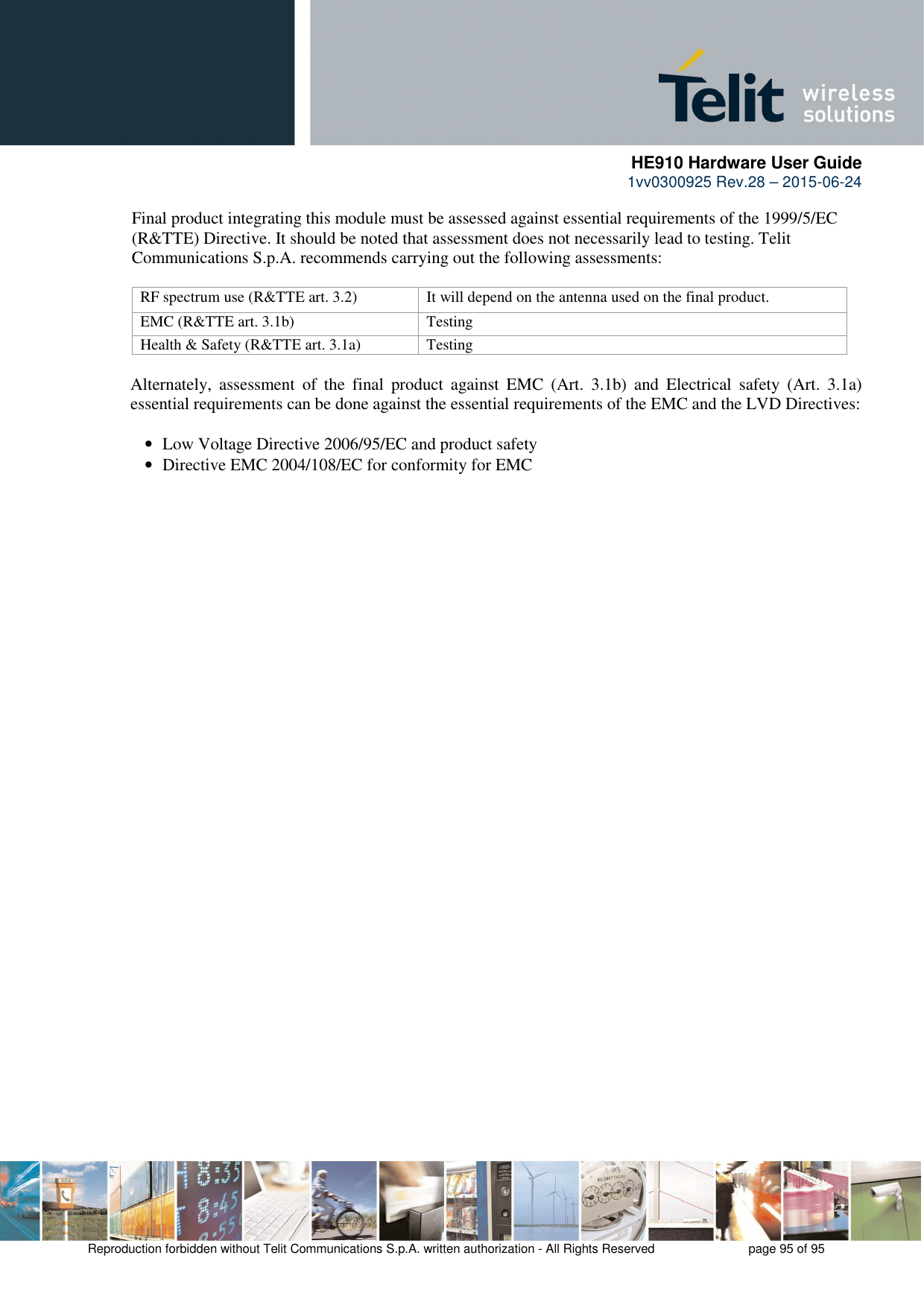      HE910 Hardware User Guide 1vv0300925 Rev.28 – 2015-06-24    Reproduction forbidden without Telit Communications S.p.A. written authorization - All Rights Reserved    page 95 of 95  Final product integrating this module must be assessed against essential requirements of the 1999/5/EC (R&amp;TTE) Directive. It should be noted that assessment does not necessarily lead to testing. Telit Communications S.p.A. recommends carrying out the following assessments:  RF spectrum use (R&amp;TTE art. 3.2)  It will depend on the antenna used on the final product. EMC (R&amp;TTE art. 3.1b)  Testing Health &amp; Safety (R&amp;TTE art. 3.1a)  Testing  Alternately,  assessment  of  the  final  product  against  EMC  (Art.  3.1b)  and  Electrical  safety  (Art.  3.1a) essential requirements can be done against the essential requirements of the EMC and the LVD Directives:  •   Low Voltage Directive 2006/95/EC and product safety •   Directive EMC 2004/108/EC for conformity for EMC 