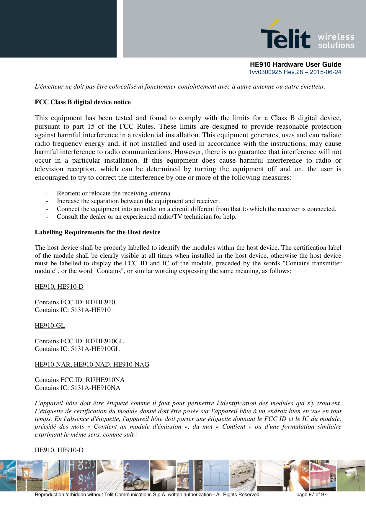      HE910 Hardware User Guide 1vv0300925 Rev.28 – 2015-06-24    Reproduction forbidden without Telit Communications S.p.A. written authorization - All Rights Reserved    page 97 of 97  L&apos;émetteur ne doit pas être colocalisé ni fonctionner conjointement avec à autre antenne ou autre émetteur.  FCC Class B digital device notice  This  equipment  has  been  tested  and  found  to  comply  with  the  limits  for  a  Class  B  digital  device, pursuant  to  part  15  of  the  FCC  Rules.  These  limits  are  designed  to  provide  reasonable  protection against harmful interference in a residential installation. This equipment generates, uses and can radiate radio frequency energy and, if not installed and used in accordance with the instructions, may cause harmful interference to radio communications. However, there is no guarantee that interference will not occur  in  a  particular  installation.  If  this  equipment  does  cause  harmful  interference  to  radio  or television  reception,  which  can  be  determined  by  turning  the  equipment  off  and  on,  the  user  is encouraged to try to correct the interference by one or more of the following measures:  - Reorient or relocate the receiving antenna. - Increase the separation between the equipment and receiver.  - Connect the equipment into an outlet on a circuit different from that to which the receiver is connected.  - Consult the dealer or an experienced radio/TV technician for help.  Labelling Requirements for the Host device  The host device shall be properly labelled to identify the modules within the host device. The certification label of the module shall be clearly visible at all times when installed in the host device, otherwise the host device must be labelled to display the  FCC  ID and  IC of the  module, preceded by the words &quot;Contains transmitter module&quot;, or the word &quot;Contains&quot;, or similar wording expressing the same meaning, as follows:  HE910, HE910-D  Contains FCC ID: RI7HE910 Contains IC: 5131A-HE910  HE910-GL  Contains FCC ID: RI7HE910GL Contains IC: 5131A-HE910GL  HE910-NAR, HE910-NAD, HE910-NAG  Contains FCC ID: RI7HE910NA  Contains IC: 5131A-HE910NA  L&apos;appareil hôte  doit  être  étiqueté  comme  il  faut  pour  permettre  l&apos;identification des  modules qui  s&apos;y  trouvent. L&apos;étiquette de certification du module donné doit être posée sur l&apos;appareil hôte à un endroit bien en vue en tout temps. En l&apos;absence d&apos;étiquette, l&apos;appareil hôte doit porter une étiquette donnant le FCC ID et le IC du module, précédé  des  mots  «  Contient  un  module  d&apos;émission  »,  du  mot  «  Contient  »  ou  d&apos;une  formulation  similaire exprimant le même sens, comme suit :  HE910, HE910-D 