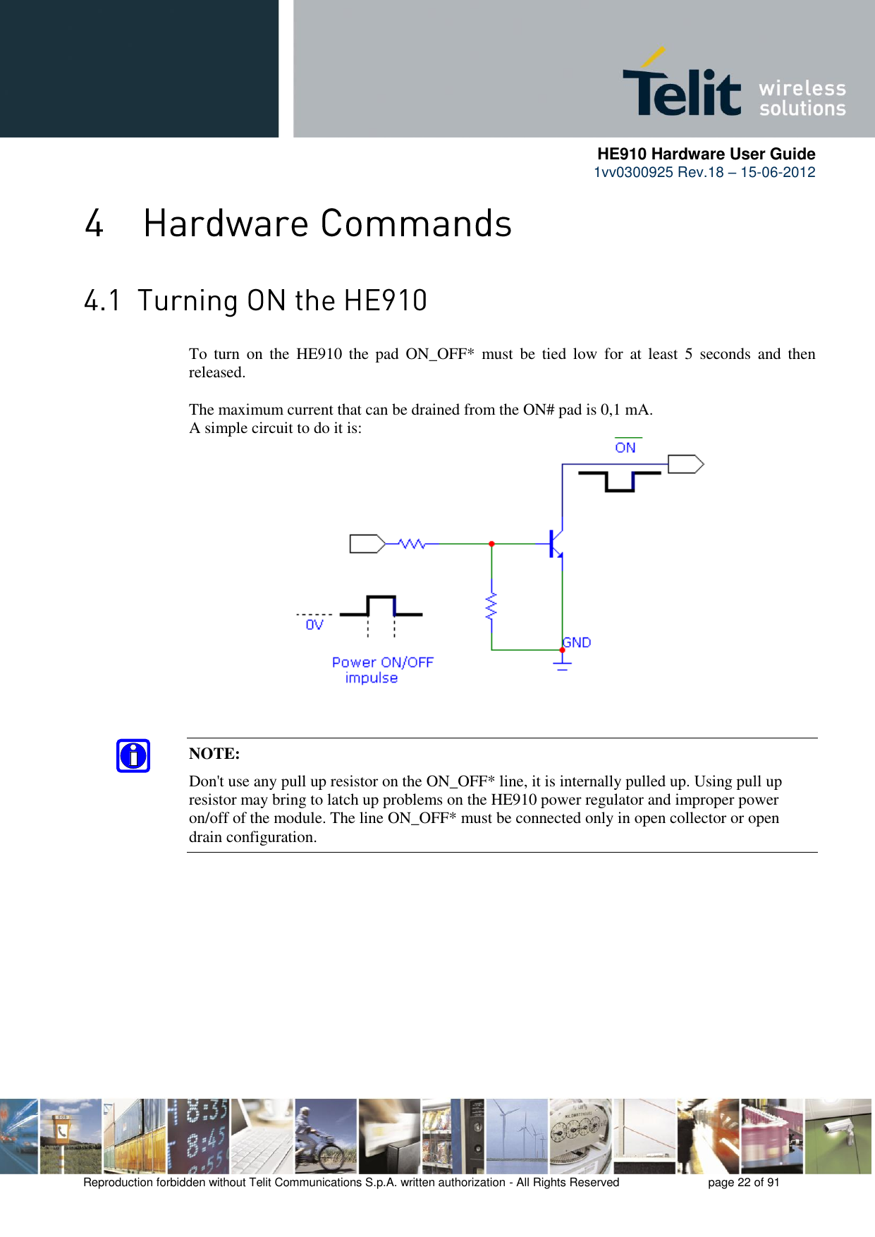      HE910 Hardware User Guide 1vv0300925 Rev.18 – 15-06-2012    Reproduction forbidden without Telit Communications S.p.A. written authorization - All Rights Reserved    page 22 of 91    To  turn  on  the  HE910  the  pad  ON_OFF*  must  be  tied  low  for  at  least  5  seconds  and  then released.  The maximum current that can be drained from the ON# pad is 0,1 mA. A simple circuit to do it is: NOTE: Don&apos;t use any pull up resistor on the ON_OFF* line, it is internally pulled up. Using pull up resistor may bring to latch up problems on the HE910 power regulator and improper power on/off of the module. The line ON_OFF* must be connected only in open collector or open drain configuration. 