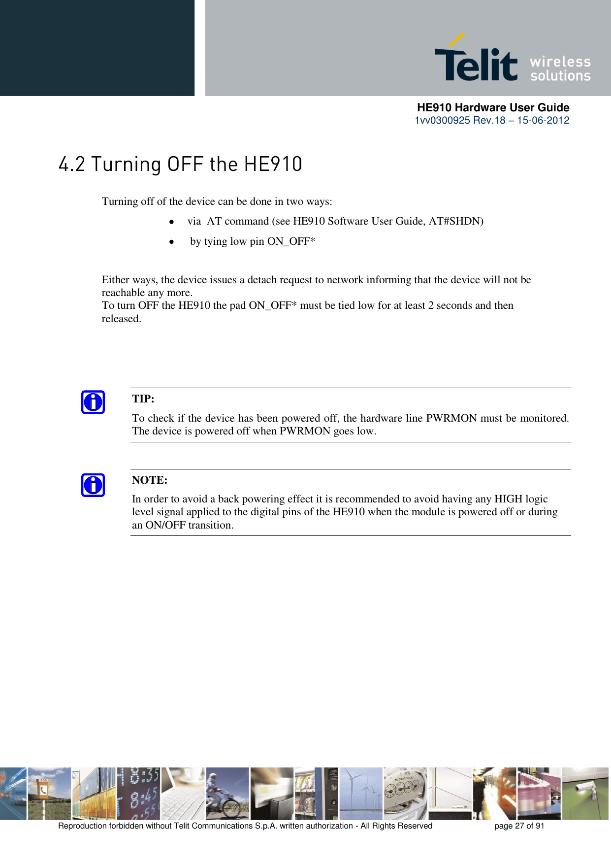      HE910 Hardware User Guide 1vv0300925 Rev.18 – 15-06-2012    Reproduction forbidden without Telit Communications S.p.A. written authorization - All Rights Reserved    page 27 of 91   Turning off of the device can be done in two ways:  via  AT command (see HE910 Software User Guide, AT#SHDN)   by tying low pin ON_OFF*    Either ways, the device issues a detach request to network informing that the device will not be   reachable any more.    To turn OFF the HE910 the pad ON_OFF* must be tied low for at least 2 seconds and then   released.  TIP:  To check if the device has been powered off, the hardware line PWRMON must be monitored. The device is powered off when PWRMON goes low. NOTE: In order to avoid a back powering effect it is recommended to avoid having any HIGH logic level signal applied to the digital pins of the HE910 when the module is powered off or during an ON/OFF transition. 