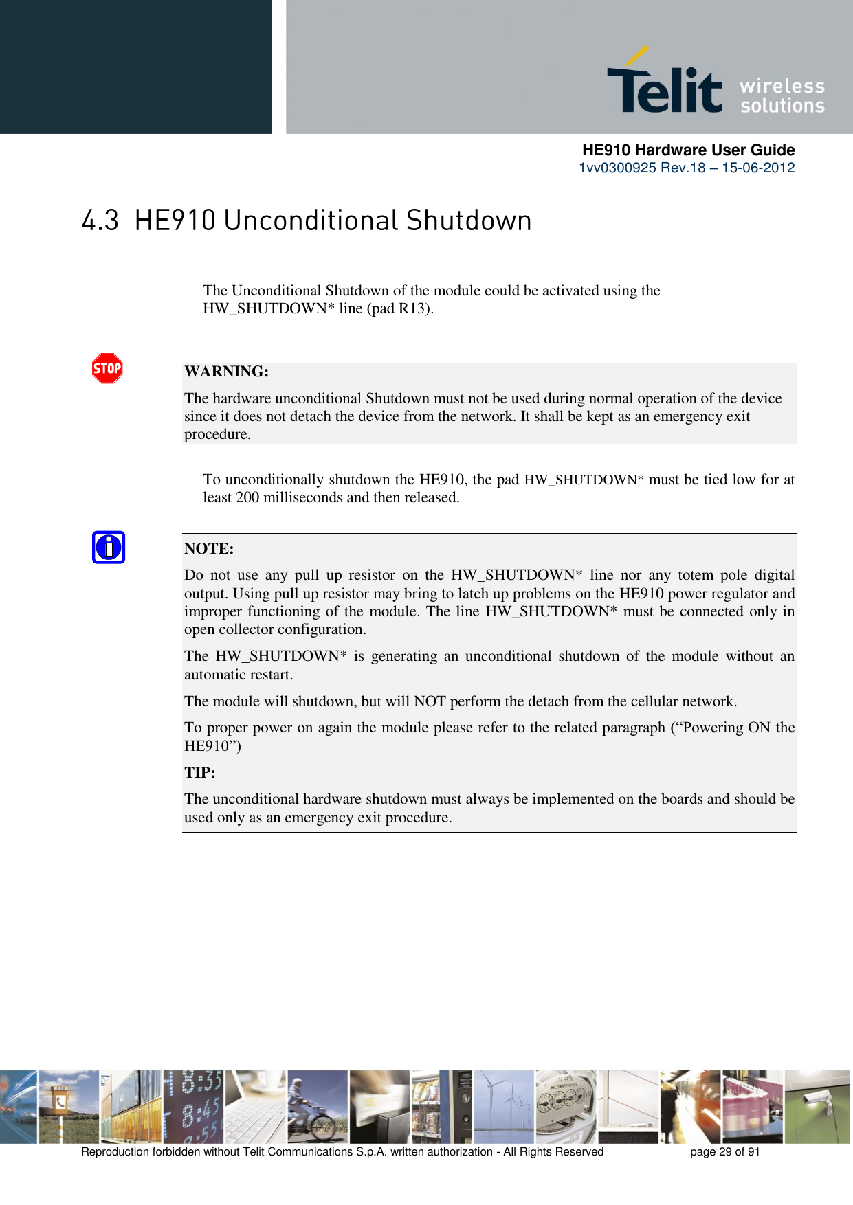      HE910 Hardware User Guide 1vv0300925 Rev.18 – 15-06-2012    Reproduction forbidden without Telit Communications S.p.A. written authorization - All Rights Reserved    page 29 of 91        The Unconditional Shutdown of the module could be activated using the        HW_SHUTDOWN* line (pad R13).   WARNING: The hardware unconditional Shutdown must not be used during normal operation of the device since it does not detach the device from the network. It shall be kept as an emergency exit procedure.      To unconditionally shutdown the HE910, the pad HW_SHUTDOWN* must be tied low for at     least 200 milliseconds and then released.  NOTE:  Do  not  use  any  pull  up  resistor  on  the  HW_SHUTDOWN*  line  nor  any  totem  pole  digital output. Using pull up resistor may bring to latch up problems on the HE910 power regulator and improper functioning of the module. The line HW_SHUTDOWN* must be connected only in open collector configuration. The  HW_SHUTDOWN*  is  generating  an  unconditional shutdown of  the  module  without an automatic restart. The module will shutdown, but will NOT perform the detach from the cellular network. To proper power on again the module please refer to the related paragraph (“Powering ON the HE910”) TIP: The unconditional hardware shutdown must always be implemented on the boards and should be used only as an emergency exit procedure. 