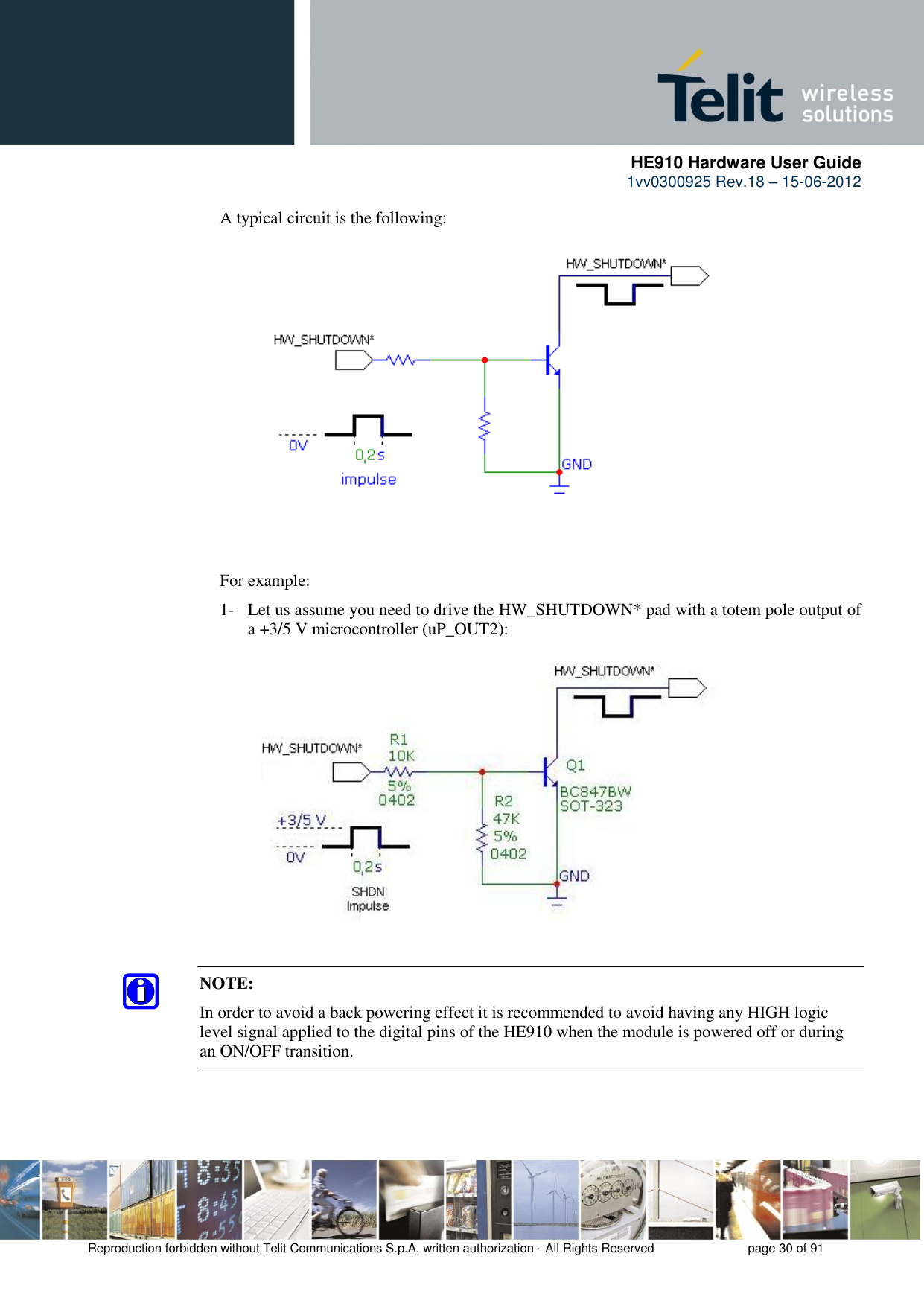      HE910 Hardware User Guide 1vv0300925 Rev.18 – 15-06-2012    Reproduction forbidden without Telit Communications S.p.A. written authorization - All Rights Reserved    page 30 of 91  A typical circuit is the following: For example: 1- Let us assume you need to drive the HW_SHUTDOWN* pad with a totem pole output of a +3/5 V microcontroller (uP_OUT2): NOTE: In order to avoid a back powering effect it is recommended to avoid having any HIGH logic level signal applied to the digital pins of the HE910 when the module is powered off or during an ON/OFF transition.    