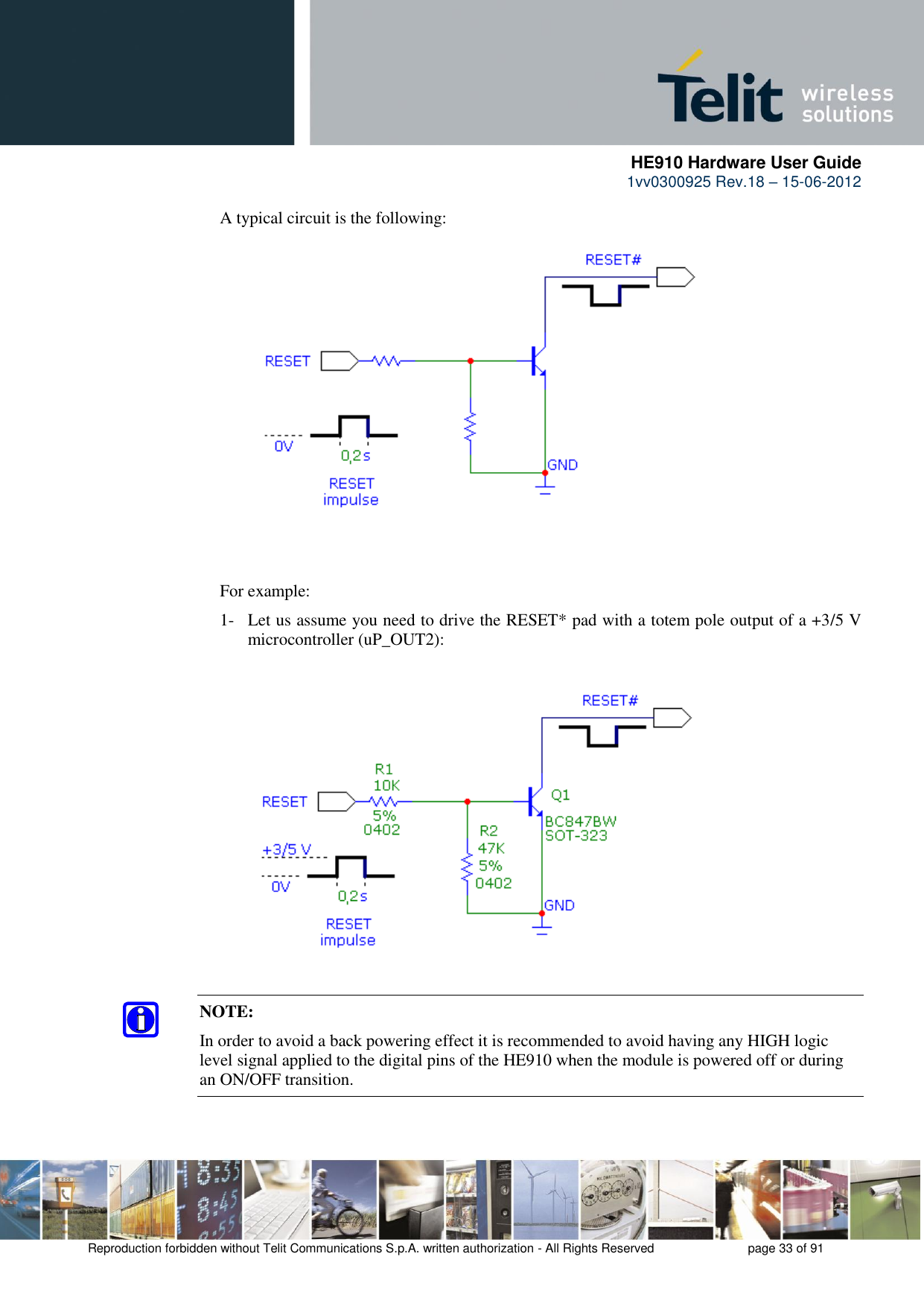      HE910 Hardware User Guide 1vv0300925 Rev.18 – 15-06-2012    Reproduction forbidden without Telit Communications S.p.A. written authorization - All Rights Reserved    page 33 of 91  A typical circuit is the following: For example: 1- Let us assume you need to drive the RESET* pad with a totem pole output of a +3/5 V microcontroller (uP_OUT2): NOTE: In order to avoid a back powering effect it is recommended to avoid having any HIGH logic level signal applied to the digital pins of the HE910 when the module is powered off or during an ON/OFF transition.   