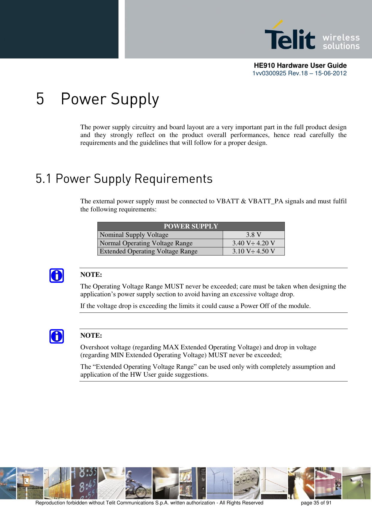      HE910 Hardware User Guide 1vv0300925 Rev.18 – 15-06-2012    Reproduction forbidden without Telit Communications S.p.A. written authorization - All Rights Reserved    page 35 of 91   The power supply circuitry and board layout are a very important part in the full product design and  they  strongly  reflect  on  the  product  overall  performances,  hence  read  carefully  the requirements and the guidelines that will follow for a proper design.    The external power supply must be connected to VBATT &amp; VBATT_PA signals and must fulfil the following requirements: POWER SUPPLY Nominal Supply Voltage 3.8 V Normal Operating Voltage Range 3.40 V÷ 4.20 V Extended Operating Voltage Range 3.10 V÷ 4.50 V NOTE: The Operating Voltage Range MUST never be exceeded; care must be taken when designing the application’s power supply section to avoid having an excessive voltage drop.  If the voltage drop is exceeding the limits it could cause a Power Off of the module. NOTE: Overshoot voltage (regarding MAX Extended Operating Voltage) and drop in voltage (regarding MIN Extended Operating Voltage) MUST never be exceeded;  The “Extended Operating Voltage Range” can be used only with completely assumption and application of the HW User guide suggestions.   