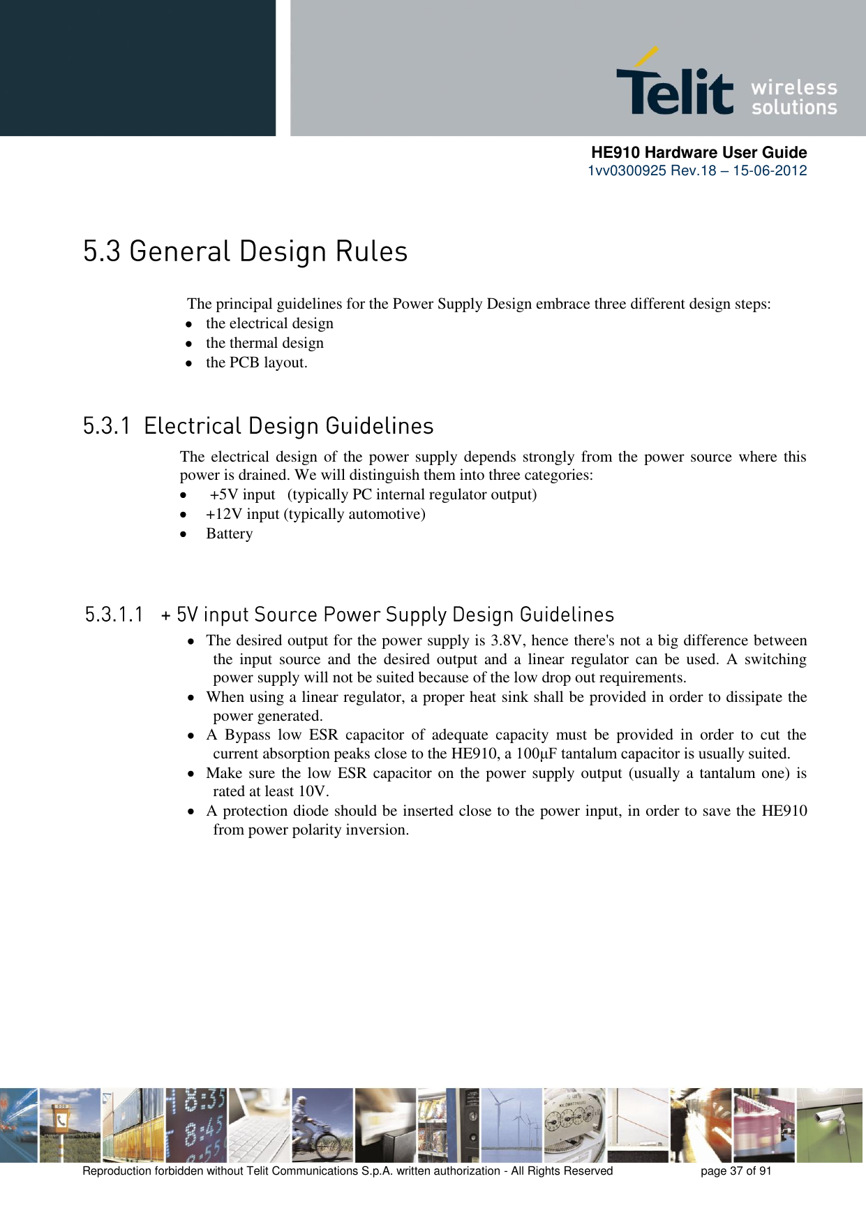     HE910 Hardware User Guide 1vv0300925 Rev.18 – 15-06-2012    Reproduction forbidden without Telit Communications S.p.A. written authorization - All Rights Reserved    page 37 of 91    The principal guidelines for the Power Supply Design embrace three different design steps:  the electrical design  the thermal design  the PCB layout.  The electrical design of the power supply depends strongly from the power source where this power is drained. We will distinguish them into three categories:   +5V input   (typically PC internal regulator output)  +12V input (typically automotive)  Battery   The desired output for the power supply is 3.8V, hence there&apos;s not a big difference between the  input  source  and  the  desired  output  and  a  linear  regulator  can  be  used.  A  switching power supply will not be suited because of the low drop out requirements.  When using a linear regulator, a proper heat sink shall be provided in order to dissipate the power generated.  A  Bypass  low  ESR  capacitor  of  adequate  capacity  must  be  provided  in  order  to  cut  the current absorption peaks close to the HE910, a 100μF tantalum capacitor is usually suited.  Make sure  the low ESR capacitor on the power supply output (usually a  tantalum one) is rated at least 10V.  A protection diode should be inserted close to the power input, in order to save the HE910 from power polarity inversion. 