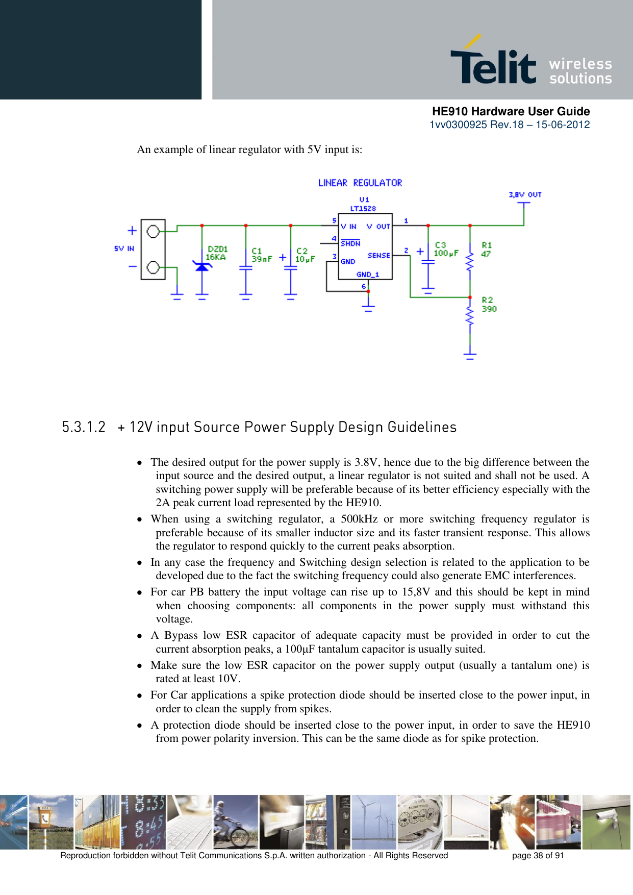      HE910 Hardware User Guide 1vv0300925 Rev.18 – 15-06-2012    Reproduction forbidden without Telit Communications S.p.A. written authorization - All Rights Reserved    page 38 of 91  An example of linear regulator with 5V input is:   The desired output for the power supply is 3.8V, hence due to the big difference between the input source and the desired output, a linear regulator is not suited and shall not be used. A switching power supply will be preferable because of its better efficiency especially with the 2A peak current load represented by the HE910.  When  using  a  switching  regulator,  a  500kHz  or  more  switching  frequency  regulator  is preferable because of its smaller inductor size and its faster transient response. This allows the regulator to respond quickly to the current peaks absorption.   In any case the frequency and Switching design selection is related to the application to be developed due to the fact the switching frequency could also generate EMC interferences.  For car PB battery the input voltage can rise up to 15,8V and this should be kept in mind when  choosing  components:  all  components  in  the  power  supply  must  withstand  this voltage.  A  Bypass  low  ESR  capacitor  of  adequate  capacity  must  be  provided  in  order  to  cut  the current absorption peaks, a 100μF tantalum capacitor is usually suited.  Make sure  the low ESR capacitor on the power supply output (usually a tantalum one) is rated at least 10V.  For Car applications a spike protection diode should be inserted close to the power input, in order to clean the supply from spikes.   A protection diode should be inserted close to the power input, in order to save the HE910 from power polarity inversion. This can be the same diode as for spike protection. 