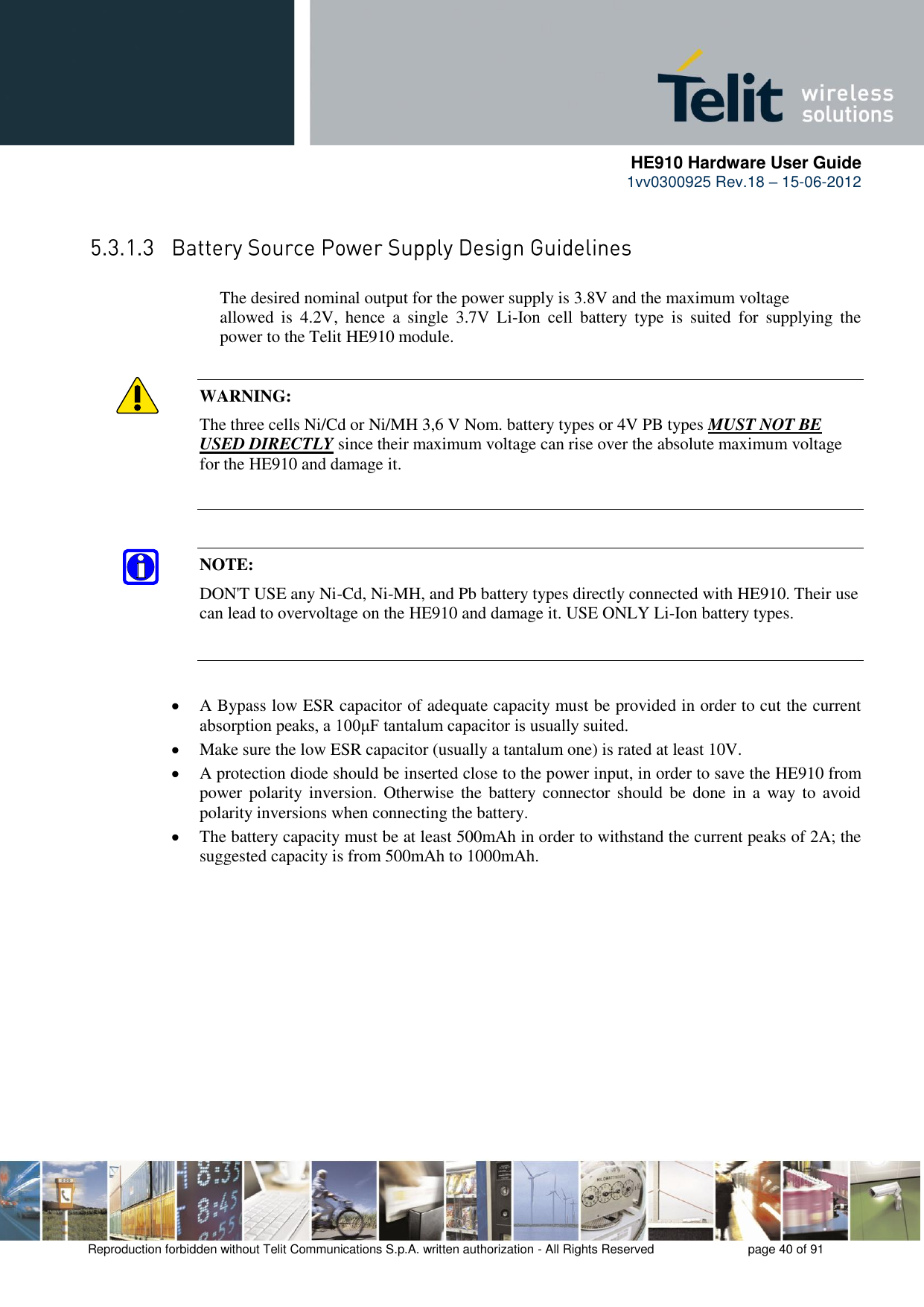      HE910 Hardware User Guide 1vv0300925 Rev.18 – 15-06-2012    Reproduction forbidden without Telit Communications S.p.A. written authorization - All Rights Reserved    page 40 of 91   The desired nominal output for the power supply is 3.8V and the maximum voltage      allowed  is  4.2V,  hence  a  single  3.7V  Li-Ion  cell  battery  type  is  suited  for  supplying  the     power to the Telit HE910 module.  WARNING: The three cells Ni/Cd or Ni/MH 3,6 V Nom. battery types or 4V PB types MUST NOT BE USED DIRECTLY since their maximum voltage can rise over the absolute maximum voltage for the HE910 and damage it.   NOTE: DON&apos;T USE any Ni-Cd, Ni-MH, and Pb battery types directly connected with HE910. Their use can lead to overvoltage on the HE910 and damage it. USE ONLY Li-Ion battery types.  A Bypass low ESR capacitor of adequate capacity must be provided in order to cut the current absorption peaks, a 100μF tantalum capacitor is usually suited.  Make sure the low ESR capacitor (usually a tantalum one) is rated at least 10V.  A protection diode should be inserted close to the power input, in order to save the HE910 from power  polarity inversion. Otherwise the battery connector should  be  done  in a  way to  avoid polarity inversions when connecting the battery.  The battery capacity must be at least 500mAh in order to withstand the current peaks of 2A; the suggested capacity is from 500mAh to 1000mAh. 