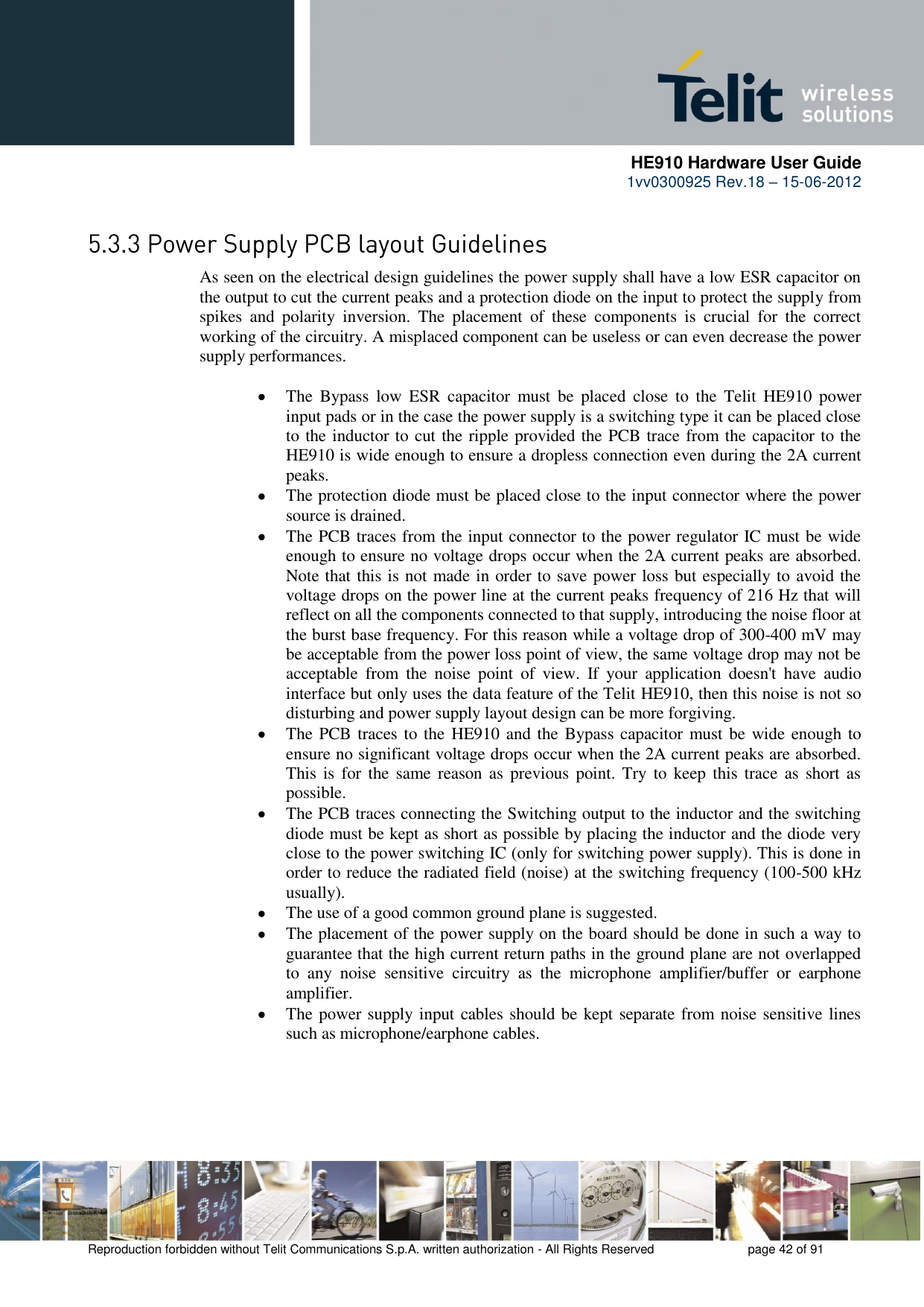      HE910 Hardware User Guide 1vv0300925 Rev.18 – 15-06-2012    Reproduction forbidden without Telit Communications S.p.A. written authorization - All Rights Reserved    page 42 of 91   As seen on the electrical design guidelines the power supply shall have a low ESR capacitor on the output to cut the current peaks and a protection diode on the input to protect the supply from spikes  and  polarity  inversion.  The  placement  of  these  components  is  crucial  for  the  correct working of the circuitry. A misplaced component can be useless or can even decrease the power supply performances.   The  Bypass  low  ESR  capacitor  must  be  placed  close  to  the  Telit  HE910  power input pads or in the case the power supply is a switching type it can be placed close to the inductor to cut the ripple provided the PCB trace from the capacitor to the HE910 is wide enough to ensure a dropless connection even during the 2A current peaks.  The protection diode must be placed close to the input connector where the power source is drained.  The PCB traces from the input connector to the power regulator IC must be wide enough to ensure no voltage drops occur when the 2A current peaks are absorbed. Note that this is not made in order to save power loss but especially to avoid the voltage drops on the power line at the current peaks frequency of 216 Hz that will reflect on all the components connected to that supply, introducing the noise floor at the burst base frequency. For this reason while a voltage drop of 300-400 mV may be acceptable from the power loss point of view, the same voltage drop may not be acceptable  from  the  noise  point  of  view.  If  your  application  doesn&apos;t  have  audio interface but only uses the data feature of the Telit HE910, then this noise is not so disturbing and power supply layout design can be more forgiving.  The PCB traces to the HE910 and the Bypass capacitor must be wide enough to ensure no significant voltage drops occur when the 2A current peaks are absorbed. This  is  for  the same reason as  previous point. Try  to  keep  this  trace  as short as possible.  The PCB traces connecting the Switching output to the inductor and the switching diode must be kept as short as possible by placing the inductor and the diode very close to the power switching IC (only for switching power supply). This is done in order to reduce the radiated field (noise) at the switching frequency (100-500 kHz usually).  The use of a good common ground plane is suggested.  The placement of the power supply on the board should be done in such a way to guarantee that the high current return paths in the ground plane are not overlapped to  any  noise  sensitive  circuitry  as  the  microphone  amplifier/buffer  or  earphone amplifier.  The power supply input cables should be kept separate from noise sensitive lines such as microphone/earphone cables.  