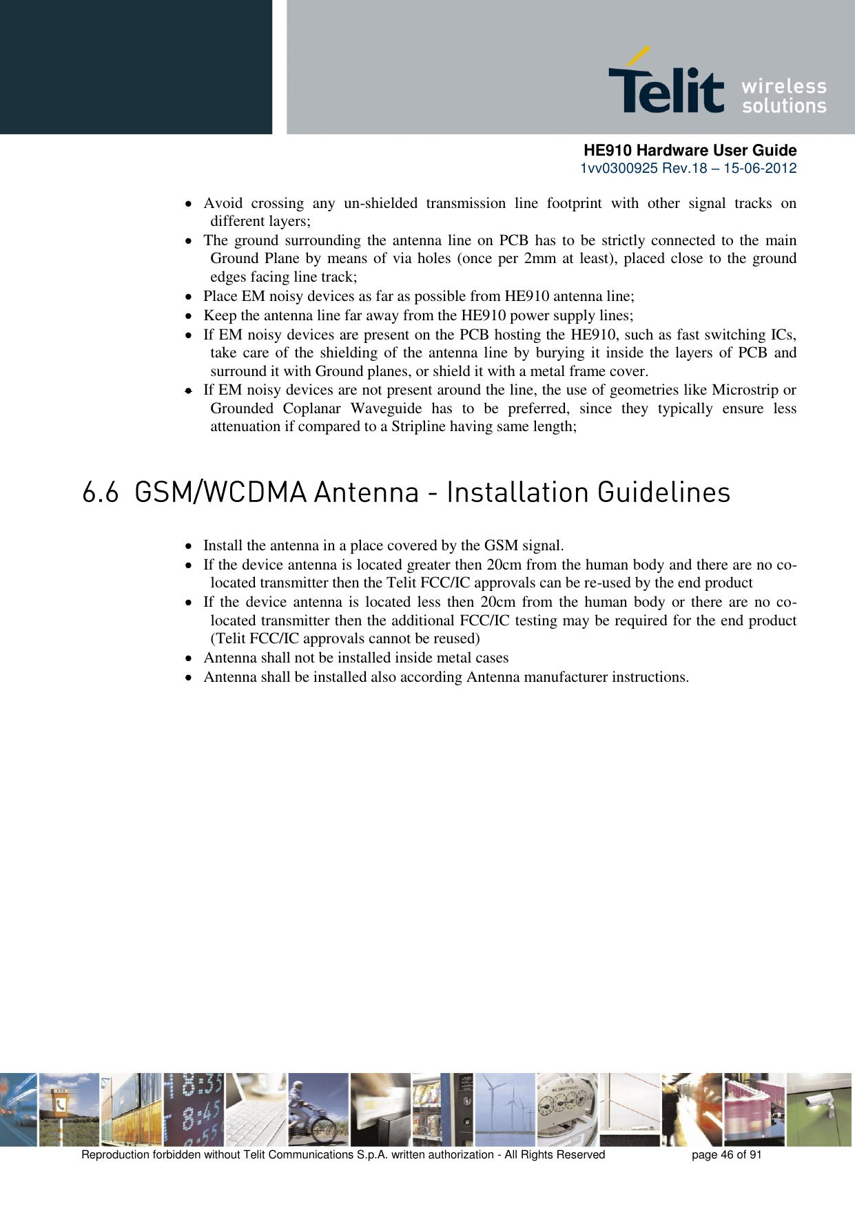      HE910 Hardware User Guide 1vv0300925 Rev.18 – 15-06-2012    Reproduction forbidden without Telit Communications S.p.A. written authorization - All Rights Reserved    page 46 of 91   Avoid  crossing  any  un-shielded  transmission  line  footprint  with  other  signal  tracks  on different layers;  The ground surrounding the antenna line on PCB has to be strictly connected to the  main Ground Plane by means of via holes (once per 2mm at least), placed close to the ground edges facing line track;  Place EM noisy devices as far as possible from HE910 antenna line;  Keep the antenna line far away from the HE910 power supply lines;  If EM noisy devices are present on the PCB hosting the HE910, such as fast switching ICs, take care of the  shielding of the antenna line by burying it  inside the layers of PCB and surround it with Ground planes, or shield it with a metal frame cover.  If EM noisy devices are not present around the line, the use of geometries like Microstrip or Grounded  Coplanar  Waveguide  has  to  be  preferred,  since  they  typically  ensure  less attenuation if compared to a Stripline having same length;   Install the antenna in a place covered by the GSM signal.  If the device antenna is located greater then 20cm from the human body and there are no co-located transmitter then the Telit FCC/IC approvals can be re-used by the end product  If the  device antenna  is  located less then 20cm from  the  human  body  or there are no co-located transmitter then the additional FCC/IC testing may be required for the end product (Telit FCC/IC approvals cannot be reused)  Antenna shall not be installed inside metal cases   Antenna shall be installed also according Antenna manufacturer instructions. 