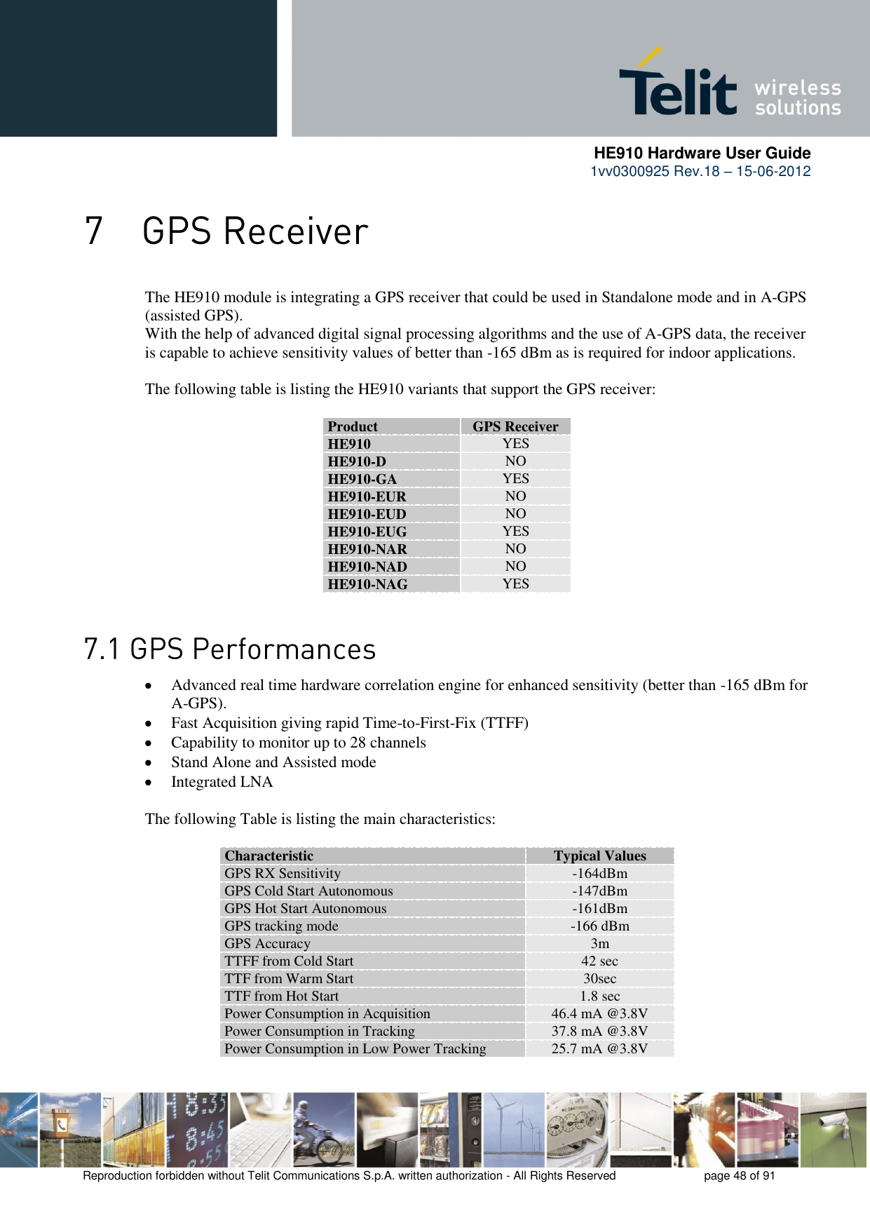      HE910 Hardware User Guide 1vv0300925 Rev.18 – 15-06-2012    Reproduction forbidden without Telit Communications S.p.A. written authorization - All Rights Reserved    page 48 of 91   The HE910 module is integrating a GPS receiver that could be used in Standalone mode and in A-GPS (assisted GPS). With the help of advanced digital signal processing algorithms and the use of A-GPS data, the receiver is capable to achieve sensitivity values of better than -165 dBm as is required for indoor applications.   The following table is listing the HE910 variants that support the GPS receiver:  Product GPS Receiver HE910 YES HE910-D NO HE910-GA YES HE910-EUR NO HE910-EUD NO HE910-EUG YES HE910-NAR NO HE910-NAD NO HE910-NAG YES    Advanced real time hardware correlation engine for enhanced sensitivity (better than -165 dBm for A-GPS).  Fast Acquisition giving rapid Time-to-First-Fix (TTFF)  Capability to monitor up to 28 channels  Stand Alone and Assisted mode  Integrated LNA  The following Table is listing the main characteristics:  Characteristic Typical Values GPS RX Sensitivity -164dBm GPS Cold Start Autonomous -147dBm GPS Hot Start Autonomous -161dBm GPS tracking mode -166 dBm GPS Accuracy 3m  TTFF from Cold Start 42 sec TTF from Warm Start 30sec TTF from Hot Start 1.8 sec Power Consumption in Acquisition 46.4 mA @3.8V Power Consumption in Tracking 37.8 mA @3.8V Power Consumption in Low Power Tracking 25.7 mA @3.8V  