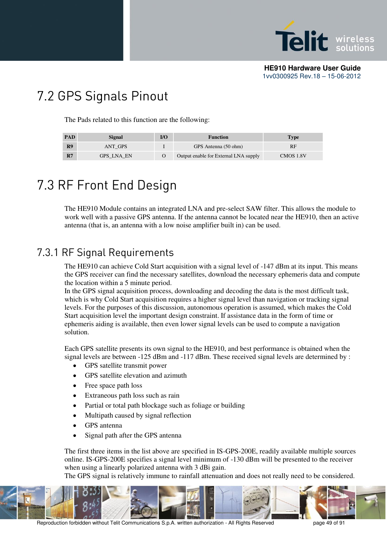      HE910 Hardware User Guide 1vv0300925 Rev.18 – 15-06-2012    Reproduction forbidden without Telit Communications S.p.A. written authorization - All Rights Reserved    page 49 of 91   The Pads related to this function are the following:  PAD Signal I/O Function Type R9 ANT_GPS I GPS Antenna (50 ohm) RF R7 GPS_LNA_EN O Output enable for External LNA supply CMOS 1.8V   The HE910 Module contains an integrated LNA and pre-select SAW filter. This allows the module to work well with a passive GPS antenna. If the antenna cannot be located near the HE910, then an active antenna (that is, an antenna with a low noise amplifier built in) can be used.    The HE910 can achieve Cold Start acquisition with a signal level of -147 dBm at its input. This means the GPS receiver can find the necessary satellites, download the necessary ephemeris data and compute the location within a 5 minute period.  In the GPS signal acquisition process, downloading and decoding the data is the most difficult task, which is why Cold Start acquisition requires a higher signal level than navigation or tracking signal levels. For the purposes of this discussion, autonomous operation is assumed, which makes the Cold Start acquisition level the important design constraint. If assistance data in the form of time or ephemeris aiding is available, then even lower signal levels can be used to compute a navigation solution.  Each GPS satellite presents its own signal to the HE910, and best performance is obtained when the signal levels are between -125 dBm and -117 dBm. These received signal levels are determined by :  GPS satellite transmit power  GPS satellite elevation and azimuth  Free space path loss  Extraneous path loss such as rain  Partial or total path blockage such as foliage or building  Multipath caused by signal reflection  GPS antenna  Signal path after the GPS antenna The first three items in the list above are specified in IS-GPS-200E, readily available multiple sources online. IS-GPS-200E specifies a signal level minimum of -130 dBm will be presented to the receiver when using a linearly polarized antenna with 3 dBi gain. The GPS signal is relatively immune to rainfall attenuation and does not really need to be considered. 