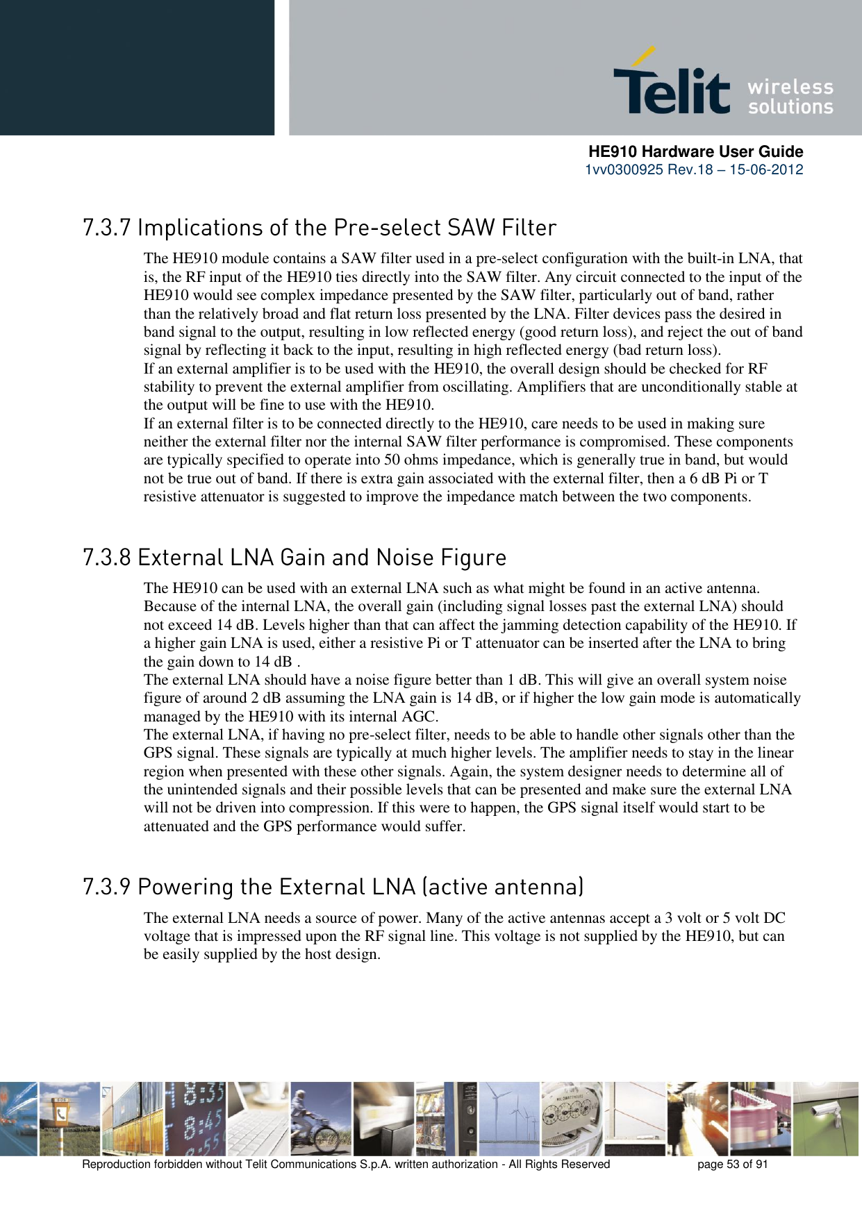      HE910 Hardware User Guide 1vv0300925 Rev.18 – 15-06-2012    Reproduction forbidden without Telit Communications S.p.A. written authorization - All Rights Reserved    page 53 of 91   The HE910 module contains a SAW filter used in a pre-select configuration with the built-in LNA, that is, the RF input of the HE910 ties directly into the SAW filter. Any circuit connected to the input of the HE910 would see complex impedance presented by the SAW filter, particularly out of band, rather than the relatively broad and flat return loss presented by the LNA. Filter devices pass the desired in band signal to the output, resulting in low reflected energy (good return loss), and reject the out of band signal by reflecting it back to the input, resulting in high reflected energy (bad return loss). If an external amplifier is to be used with the HE910, the overall design should be checked for RF stability to prevent the external amplifier from oscillating. Amplifiers that are unconditionally stable at the output will be fine to use with the HE910. If an external filter is to be connected directly to the HE910, care needs to be used in making sure neither the external filter nor the internal SAW filter performance is compromised. These components are typically specified to operate into 50 ohms impedance, which is generally true in band, but would not be true out of band. If there is extra gain associated with the external filter, then a 6 dB Pi or T resistive attenuator is suggested to improve the impedance match between the two components.   The HE910 can be used with an external LNA such as what might be found in an active antenna. Because of the internal LNA, the overall gain (including signal losses past the external LNA) should not exceed 14 dB. Levels higher than that can affect the jamming detection capability of the HE910. If a higher gain LNA is used, either a resistive Pi or T attenuator can be inserted after the LNA to bring the gain down to 14 dB . The external LNA should have a noise figure better than 1 dB. This will give an overall system noise figure of around 2 dB assuming the LNA gain is 14 dB, or if higher the low gain mode is automatically managed by the HE910 with its internal AGC. The external LNA, if having no pre-select filter, needs to be able to handle other signals other than the GPS signal. These signals are typically at much higher levels. The amplifier needs to stay in the linear region when presented with these other signals. Again, the system designer needs to determine all of the unintended signals and their possible levels that can be presented and make sure the external LNA will not be driven into compression. If this were to happen, the GPS signal itself would start to be attenuated and the GPS performance would suffer.   The external LNA needs a source of power. Many of the active antennas accept a 3 volt or 5 volt DC voltage that is impressed upon the RF signal line. This voltage is not supplied by the HE910, but can be easily supplied by the host design.   
