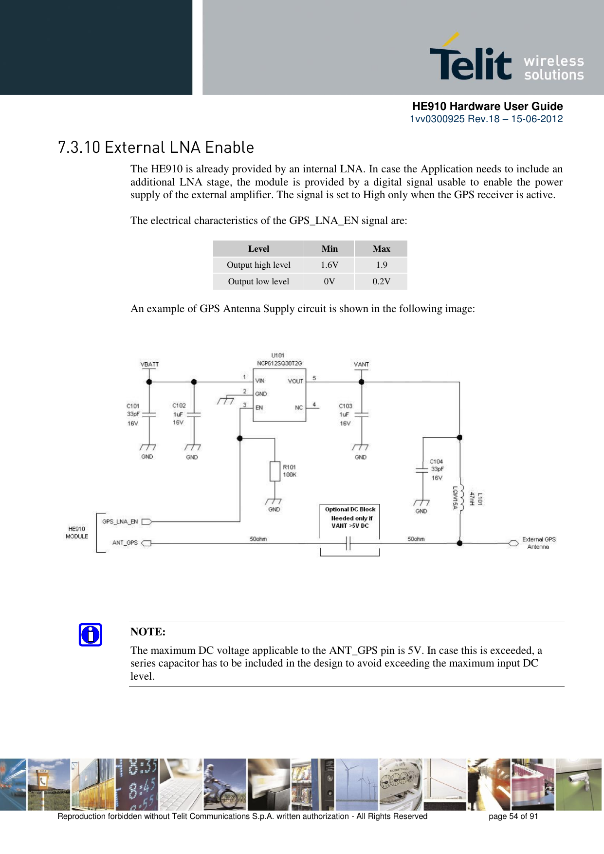      HE910 Hardware User Guide 1vv0300925 Rev.18 – 15-06-2012    Reproduction forbidden without Telit Communications S.p.A. written authorization - All Rights Reserved    page 54 of 91   The HE910 is already provided by an internal LNA. In case the Application needs to include an additional LNA stage, the module is  provided by a digital signal usable to  enable the power supply of the external amplifier. The signal is set to High only when the GPS receiver is active.  The electrical characteristics of the GPS_LNA_EN signal are:  Level Min Max Output high level 1.6V 1.9 Output low level 0V 0.2V  An example of GPS Antenna Supply circuit is shown in the following image:     NOTE: The maximum DC voltage applicable to the ANT_GPS pin is 5V. In case this is exceeded, a series capacitor has to be included in the design to avoid exceeding the maximum input DC level. 