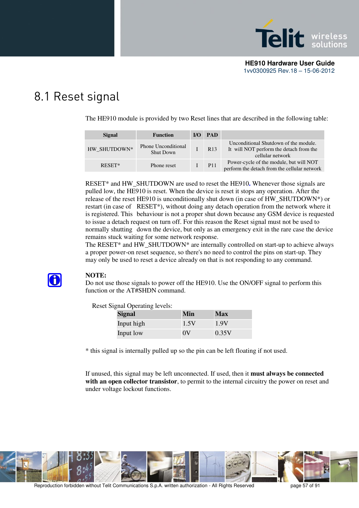      HE910 Hardware User Guide 1vv0300925 Rev.18 – 15-06-2012    Reproduction forbidden without Telit Communications S.p.A. written authorization - All Rights Reserved    page 57 of 91       The HE910 module is provided by two Reset lines that are described in the following table:  Signal Function I/O PAD  HW_SHUTDOWN* Phone Unconditional Shut Down I R13 Unconditional Shutdown of the module. It  will NOT perform the detach from the cellular network RESET* Phone reset I P11 Power-cycle of the module, but will NOT perform the detach from the cellular network      RESET* and HW_SHUTDOWN are used to reset the HE910. Whenever those signals are     pulled low, the HE910 is reset. When the device is reset it stops any operation. After the     release of the reset HE910 is unconditionally shut down (in case of HW_SHUTDOWN*) or     restart (in case of   RESET*), without doing any detach operation from the network where it     is registered. This  behaviour is not a proper shut down because any GSM device is requested     to issue a detach request on turn off. For this reason the Reset signal must not be used to     normally shutting  down the device, but only as an emergency exit in the rare case the device     remains stuck waiting for some network response.     The RESET* and HW_SHUTDOWN* are internally controlled on start-up to achieve always     a proper power-on reset sequence, so there&apos;s no need to control the pins on start-up. They     may only be used to reset a device already on that is not responding to any command.      NOTE:     Do not use those signals to power off the HE910. Use the ON/OFF signal to perform this     function or the AT#SHDN command.          Reset Signal Operating levels: Signal Min Max Input high 1.5V 1.9V Input low 0V 0.35V      * this signal is internally pulled up so the pin can be left floating if not used.       If unused, this signal may be left unconnected. If used, then it must always be connected     with an open collector transistor, to permit to the internal circuitry the power on reset and     under voltage lockout functions.