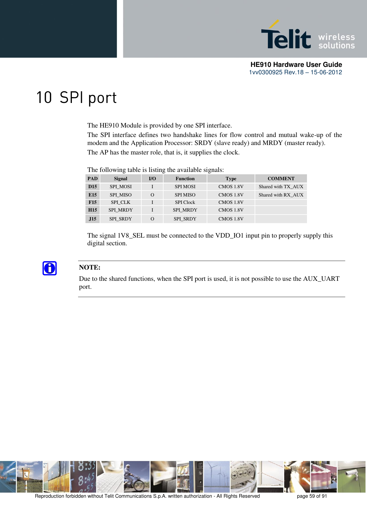      HE910 Hardware User Guide 1vv0300925 Rev.18 – 15-06-2012    Reproduction forbidden without Telit Communications S.p.A. written authorization - All Rights Reserved    page 59 of 91   The HE910 Module is provided by one SPI interface.       The SPI interface defines two handshake lines for flow control and mutual wake-up of the     modem and the Application Processor: SRDY (slave ready) and MRDY (master ready).     The AP has the master role, that is, it supplies the clock.      The following table is listing the available signals: PAD Signal I/O Function Type COMMENT D15 SPI_MOSI I SPI MOSI CMOS 1.8V Shared with TX_AUX E15 SPI_MISO O SPI MISO CMOS 1.8V Shared with RX_AUX F15 SPI_CLK I SPI Clock CMOS 1.8V  H15 SPI_MRDY I SPI_MRDY CMOS 1.8V  J15 SPI_SRDY O SPI_SRDY CMOS 1.8V     The signal 1V8_SEL must be connected to the VDD_IO1 input pin to properly supply this   digital section.   NOTE:  Due to the shared functions, when the SPI port is used, it is not possible to use the AUX_UART port. 