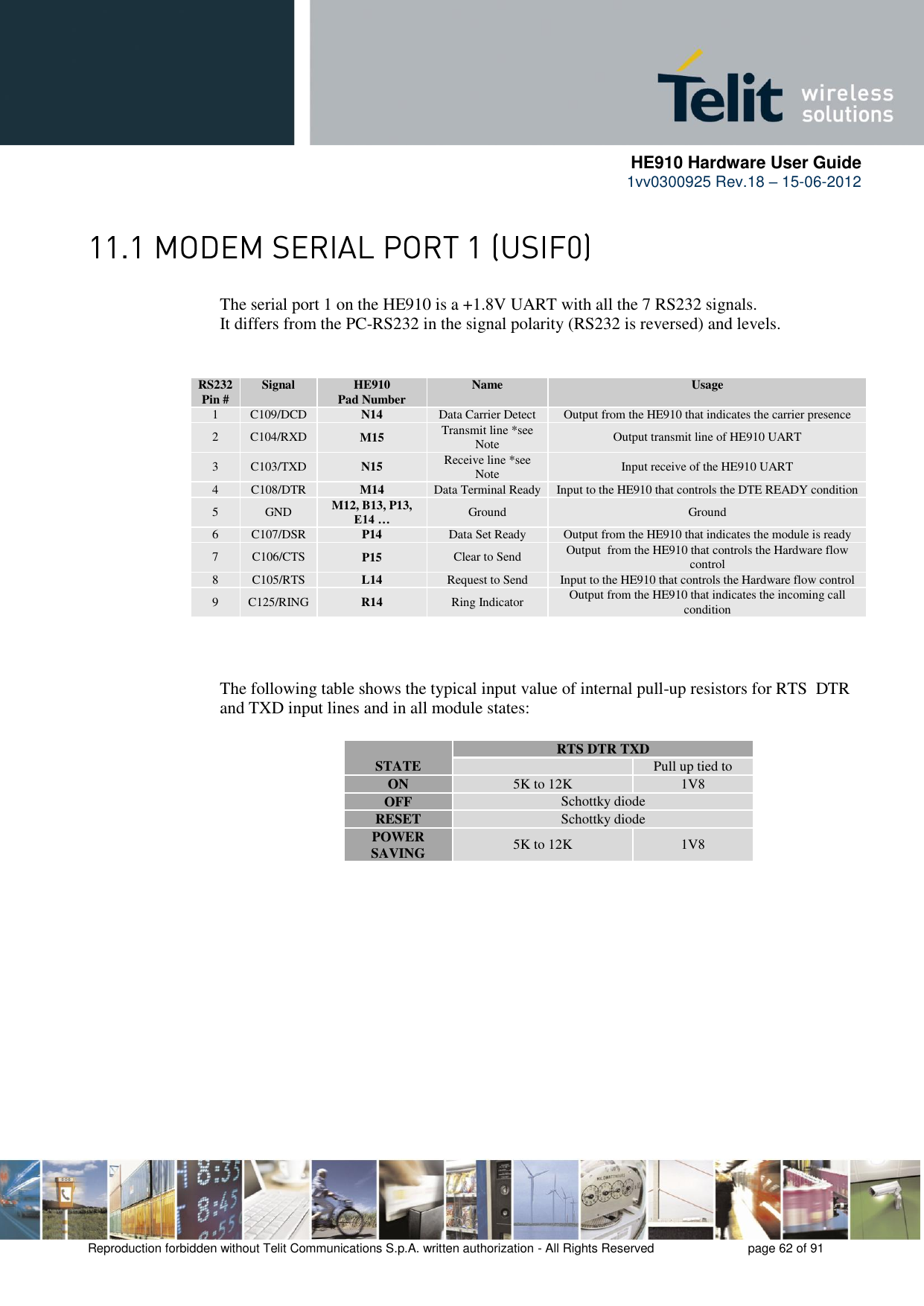      HE910 Hardware User Guide 1vv0300925 Rev.18 – 15-06-2012    Reproduction forbidden without Telit Communications S.p.A. written authorization - All Rights Reserved    page 62 of 91   The serial port 1 on the HE910 is a +1.8V UART with all the 7 RS232 signals.      It differs from the PC-RS232 in the signal polarity (RS232 is reversed) and levels. RS232 Pin # Signal HE910 Pad Number Name Usage 1 C109/DCD N14 Data Carrier Detect Output from the HE910 that indicates the carrier presence 2 C104/RXD M15 Transmit line *see Note Output transmit line of HE910 UART 3 C103/TXD N15 Receive line *see Note Input receive of the HE910 UART 4 C108/DTR M14 Data Terminal Ready Input to the HE910 that controls the DTE READY condition 5 GND M12, B13, P13, E14 … Ground Ground 6 C107/DSR P14 Data Set Ready Output from the HE910 that indicates the module is ready 7 C106/CTS P15 Clear to Send Output  from the HE910 that controls the Hardware flow control 8 C105/RTS L14 Request to Send Input to the HE910 that controls the Hardware flow control 9 C125/RING R14 Ring Indicator Output from the HE910 that indicates the incoming call condition   The following table shows the typical input value of internal pull-up resistors for RTS  DTR and TXD input lines and in all module states:  STATE RTS DTR TXD  Pull up tied to ON 5K to 12K 1V8 OFF Schottky diode RESET Schottky diode POWER SAVING 5K to 12K 1V8 