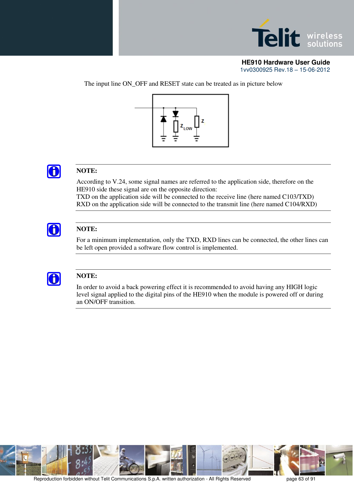      HE910 Hardware User Guide 1vv0300925 Rev.18 – 15-06-2012    Reproduction forbidden without Telit Communications S.p.A. written authorization - All Rights Reserved    page 63 of 91  The input line ON_OFF and RESET state can be treated as in picture below     NOTE: According to V.24, some signal names are referred to the application side, therefore on the HE910 side these signal are on the opposite direction:  TXD on the application side will be connected to the receive line (here named C103/TXD) RXD on the application side will be connected to the transmit line (here named C104/RXD) NOTE: For a minimum implementation, only the TXD, RXD lines can be connected, the other lines can be left open provided a software flow control is implemented. NOTE: In order to avoid a back powering effect it is recommended to avoid having any HIGH logic level signal applied to the digital pins of the HE910 when the module is powered off or during an ON/OFF transition. 