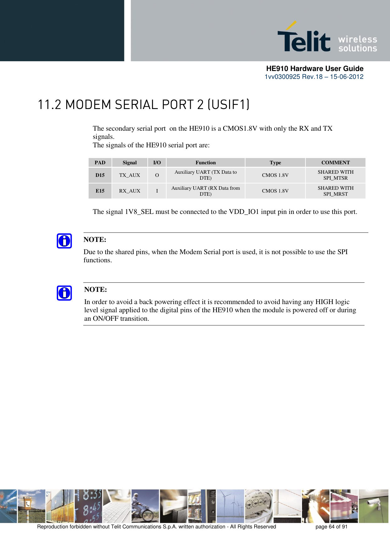      HE910 Hardware User Guide 1vv0300925 Rev.18 – 15-06-2012    Reproduction forbidden without Telit Communications S.p.A. written authorization - All Rights Reserved    page 64 of 91   The secondary serial port  on the HE910 is a CMOS1.8V with only the RX and TX      signals.      The signals of the HE910 serial port are:  PAD Signal I/O Function Type COMMENT D15 TX_AUX O Auxiliary UART (TX Data to DTE) CMOS 1.8V SHARED WITH SPI_MTSR E15 RX_AUX I Auxiliary UART (RX Data from DTE) CMOS 1.8V SHARED WITH SPI_MRST    The signal 1V8_SEL must be connected to the VDD_IO1 input pin in order to use this port.  NOTE: In order to avoid a back powering effect it is recommended to avoid having any HIGH logic level signal applied to the digital pins of the HE910 when the module is powered off or during an ON/OFF transition. NOTE:  Due to the shared pins, when the Modem Serial port is used, it is not possible to use the SPI functions. 