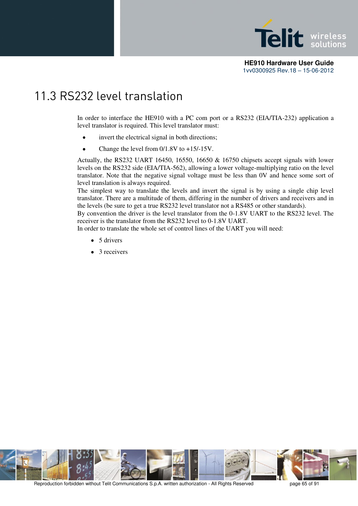      HE910 Hardware User Guide 1vv0300925 Rev.18 – 15-06-2012    Reproduction forbidden without Telit Communications S.p.A. written authorization - All Rights Reserved    page 65 of 91   In order to interface the HE910 with a PC com port or a RS232 (EIA/TIA-232) application a level translator is required. This level translator must:  invert the electrical signal in both directions;  Change the level from 0/1.8V to +15/-15V. Actually, the RS232 UART 16450, 16550, 16650 &amp; 16750 chipsets accept signals with lower levels on the RS232 side (EIA/TIA-562), allowing a lower voltage-multiplying ratio on the level translator. Note that the negative signal voltage must be less than 0V and hence some sort of level translation is always required.  The simplest way  to  translate the  levels and invert the  signal is  by  using  a  single  chip level translator. There are a multitude of them, differing in the number of drivers and receivers and in the levels (be sure to get a true RS232 level translator not a RS485 or other standards). By convention the driver is the level translator from the 0-1.8V UART to the RS232 level. The receiver is the translator from the RS232 level to 0-1.8V UART. In order to translate the whole set of control lines of the UART you will need:  5 drivers  3 receivers 