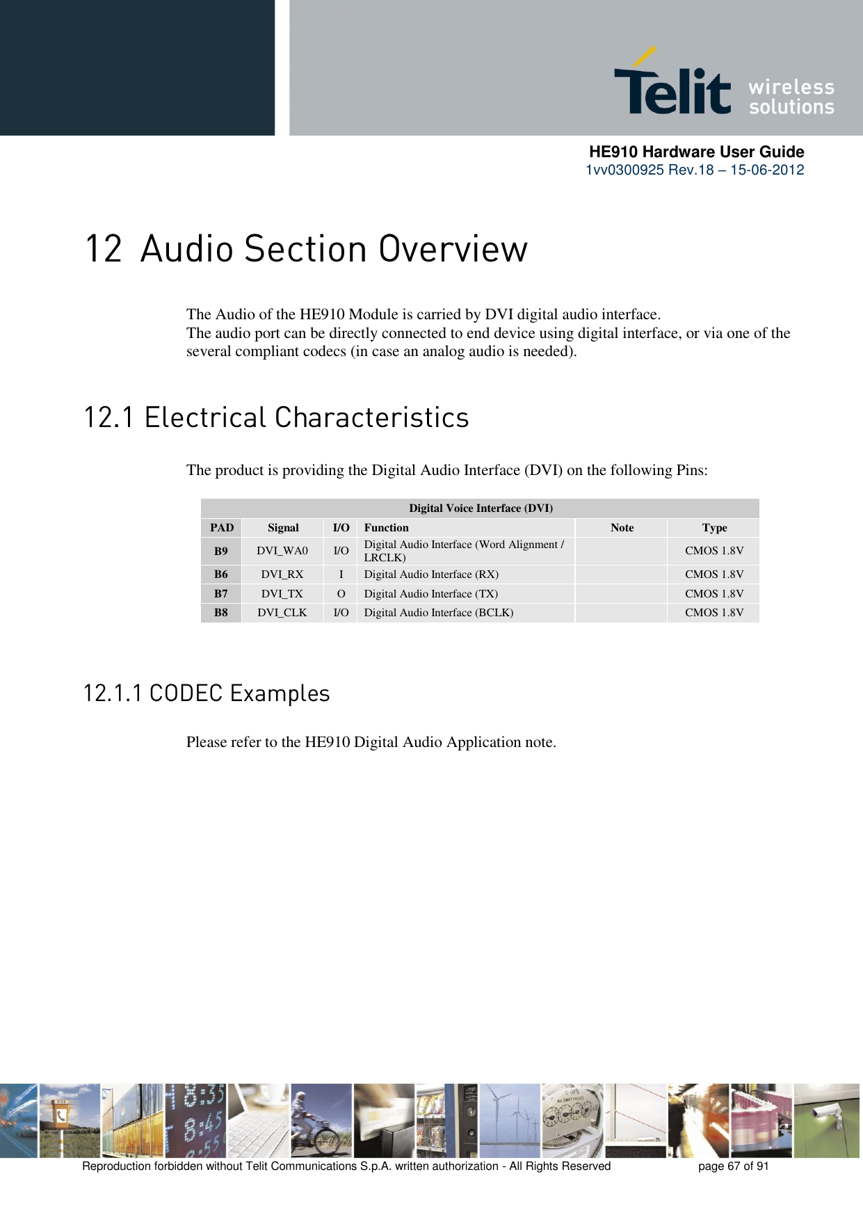      HE910 Hardware User Guide 1vv0300925 Rev.18 – 15-06-2012    Reproduction forbidden without Telit Communications S.p.A. written authorization - All Rights Reserved    page 67 of 91   The Audio of the HE910 Module is carried by DVI digital audio interface. The audio port can be directly connected to end device using digital interface, or via one of the several compliant codecs (in case an analog audio is needed).  The product is providing the Digital Audio Interface (DVI) on the following Pins:  Digital Voice Interface (DVI) PAD Signal I/O Function Note Type B9 DVI_WA0 I/O Digital Audio Interface (Word Alignment / LRCLK)  CMOS 1.8V B6 DVI_RX I Digital Audio Interface (RX)  CMOS 1.8V B7 DVI_TX O Digital Audio Interface (TX)  CMOS 1.8V B8 DVI_CLK I/O Digital Audio Interface (BCLK)  CMOS 1.8V    Please refer to the HE910 Digital Audio Application note. 