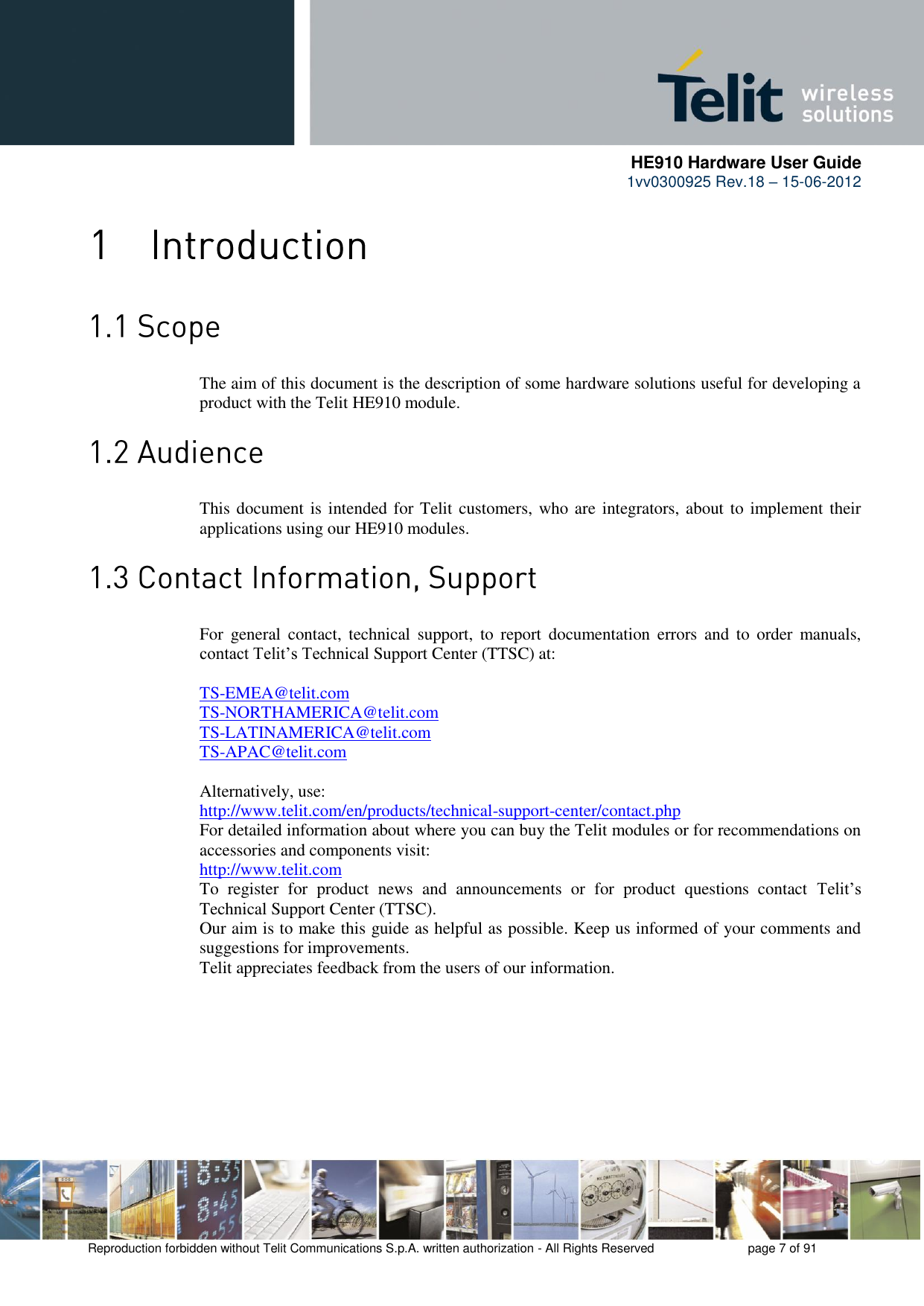      HE910 Hardware User Guide 1vv0300925 Rev.18 – 15-06-2012    Reproduction forbidden without Telit Communications S.p.A. written authorization - All Rights Reserved    page 7 of 91    The aim of this document is the description of some hardware solutions useful for developing a product with the Telit HE910 module.  This document is intended for Telit customers, who are integrators, about to implement their applications using our HE910 modules.  For  general  contact,  technical  support,  to  report  documentation  errors  and  to  order  manuals, contact Telit’s Technical Support Center (TTSC) at:  TS-EMEA@telit.com TS-NORTHAMERICA@telit.com TS-LATINAMERICA@telit.com TS-APAC@telit.com  Alternatively, use:  http://www.telit.com/en/products/technical-support-center/contact.php For detailed information about where you can buy the Telit modules or for recommendations on accessories and components visit:  http://www.telit.com To  register  for  product  news  and  announcements  or  for  product  questions  contact  Telit’s Technical Support Center (TTSC). Our aim is to make this guide as helpful as possible. Keep us informed of your comments and suggestions for improvements. Telit appreciates feedback from the users of our information.  