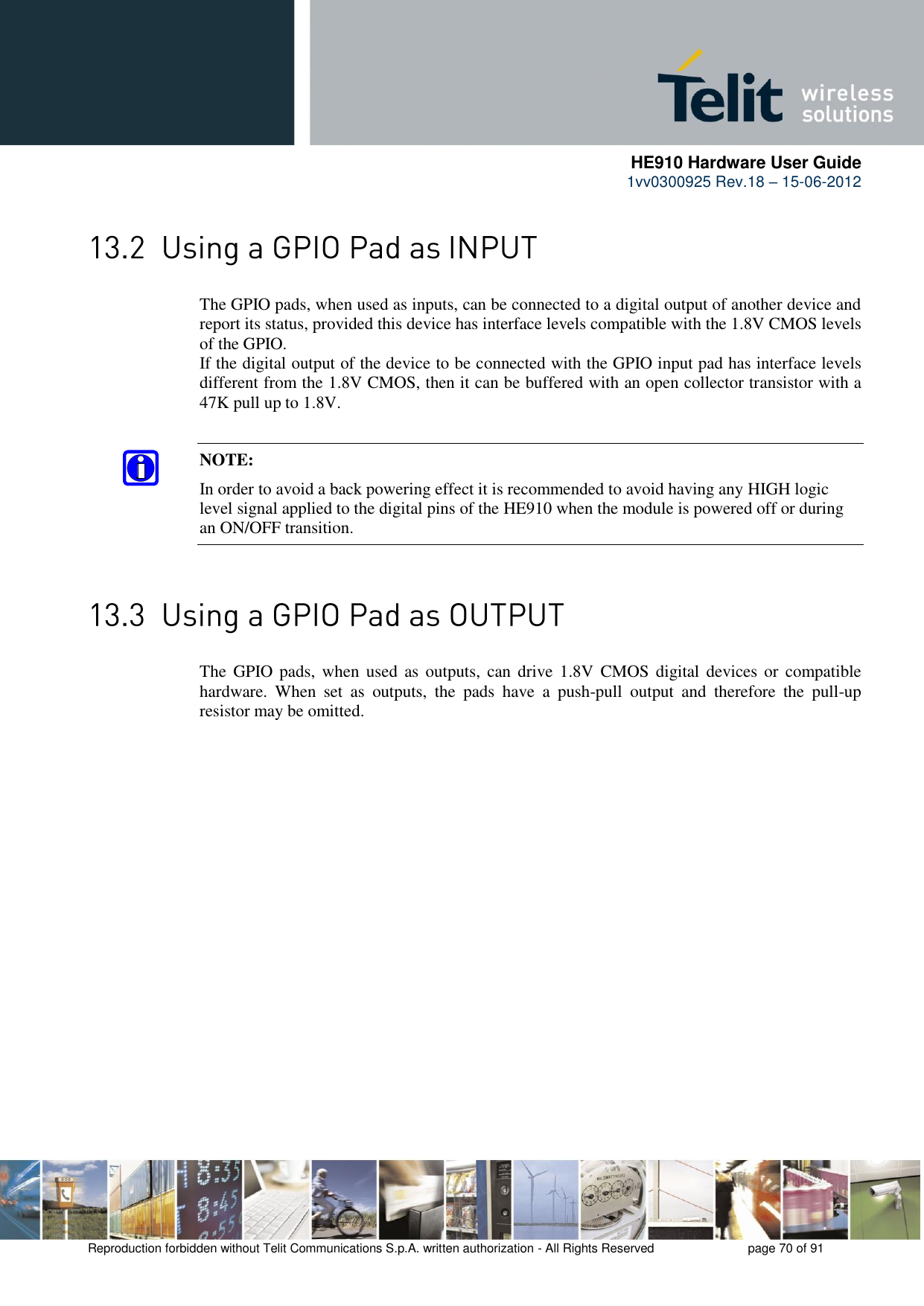      HE910 Hardware User Guide 1vv0300925 Rev.18 – 15-06-2012    Reproduction forbidden without Telit Communications S.p.A. written authorization - All Rights Reserved    page 70 of 91   The GPIO pads, when used as inputs, can be connected to a digital output of another device and report its status, provided this device has interface levels compatible with the 1.8V CMOS levels of the GPIO.  If the digital output of the device to be connected with the GPIO input pad has interface levels different from the 1.8V CMOS, then it can be buffered with an open collector transistor with a 47K pull up to 1.8V. NOTE: In order to avoid a back powering effect it is recommended to avoid having any HIGH logic level signal applied to the digital pins of the HE910 when the module is powered off or during an ON/OFF transition.  The  GPIO pads,  when  used  as  outputs, can drive  1.8V CMOS  digital  devices or  compatible hardware.  When  set  as  outputs,  the  pads  have  a  push-pull  output  and  therefore  the  pull-up resistor may be omitted. 